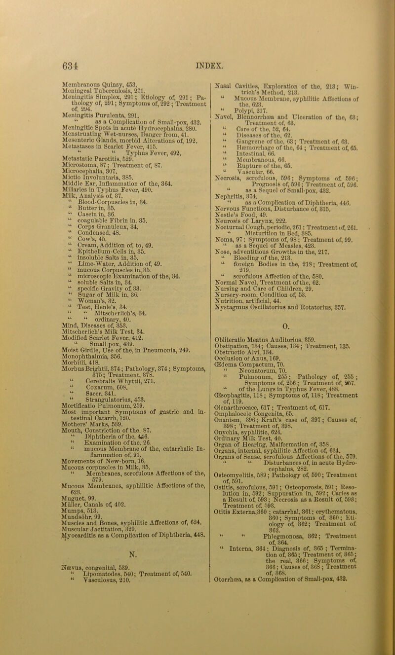 Membranous Qulnsv, 458. Meningeal Tubercufosis, 271. Meningitis Simplex, 291; Etiology of, 291; Pa- thology of, 291; Symptom* of, 292 ; Treatment of. 294. Meningitis Purulenta, 291. “ as a Complication of Small-pox, 482. Meningitic Spots in acute Hyclrocepbulus, 280. Menstruating Wet-nurses, Danger from, 41. Mesenteric Glands, morbid Alterations of, 192. Metastases in Scarlet Fever, 415. “ “ Typhus Fever, 492, Metastatic Parotitis, 52i». Microstoma, 87; Treatment of, 87. Microcephalia, 807. Mictio Involuntaria, 885. Middle Ear, Inflammation of the, 864. Miliaries in Typhus Fever, 490. Milk, Analysis of, 87. “ Blood-Corpuscles in, 84. “ Butter in, 85. “ Casein in, 86. “ coagulable Fibrin in. 85. “ Corps Granuleux, 84. “ Condensed, 48. “ Cow’s, 45. “ Cream, Addition of, to, 49. “ Epithelium-Cells in, 85. “ insoluble Salts in, 85. “ Lime-Water, Addition of, 49. “ mucous Oor^scles in, 85. “ microscopic Examination of the, 84. “ soluble Salts in, 34. “ specific Gravity of, 33. “ Sugar of Milk in, 36. Woman’s, 32. “ Test, Henle’s, 34. “ “■ Mitscherlich’s, 34. “ “ ordinary, 40. Mind, Diseases of, 363. Mitscherlich’s Milk Test, 34. Modified Scarlet Fevor, 412. “ Small-pox, 489. Moist Girdle, Use of the, in Pneumonia, 249. Monophthalmia, 356. Morbilli, 418. Morbus Brightii, 874; Pathology, 374; Symptoms, 375; Treatment, 378. “ Cerebralis Whyttii, 271. “ Coxarum, 608. “ Sacer, 341. “ Strangulatorius, 453. Mortificatio Pulmonum, 269. Most important Symptoms of gastric and in- testinal Catarrh, 120. Mothers’ Marks, 539. Mouth, Constriction of the. 87. “ Diphtheria of the, ^6. “ Examination of the, 26. “ mucous Membrane of the, cataiThalic In- flammation of, 91. Movements of New-born, 16. Mucous corpuscles in Milk, 35. “ Membranes, scrofulous Afifections of the, 579. Mucous Membranes, syphilitic Affections of the, 623. Muguet, 99. Muller, Canals o^ 402. Mumps, 513. Mundsohr, 99. Muscles and Bones, syphilitic Afifections of, 624. Muscular Jactitation, 329. hlyocarditis as a Complication of Diphtheria, 448, N. Nsevus, congenital, 539. “ Lipomatodes, 640; Treatment of, 540. “ Vasculosus, 210. Nasal Cavities, Exploration of the, 218; Win- triclis Method, 213. “ Mucous Membrane, syphilitic Affections of the, 623. “ Polypi, 217. Navel, Blennorrho3a and Ulceration of the, 68; Treatment of, 68. “ Caro of the, 52, 64. “ Diseases of the, 62. “ Gangrene of the, 63; Treatment of, 68. “ Ilajmorrhage of the, 64 ; Treatment oil 65. “ intestinal, 66. “ Membranous, 66. “ Eupture of the, 65. “ Vascular, 66. Necrosis, scrofulous, 696; Symptoms of. 596; Prognosis of, 596; Treatment of, 596. “ as a Sequel of Small-pox, 482. Nephritis, 874. “ as a Complication of Diphtheria, 446. Nervous Functions, Disturbance of, 815. Nestle’s Food, 49. Neurosis of Larynx, 222. Nocturnal Cough, periodic, 261; Treatment of, 261. “ Micturition in Bed, 885. Noma, 97; Symptoms of, 98; Treatment of, 99. “ as a Sequel of Measles, 423. Nose, adventitious Growths in the, 217. “ Bleeding of the, 213. “ foreign Bodies in the, 218; Treatment ol^ 219. “ scrofulous AfiTection of the, 680. Normal Navel, Treatment of the, 62. Nursing and Care of Children, 29. Nursery-room, Condition of, 53. Nutrition, artificial, 44. Nystagmus Oscillatorius and Eotatorius, 357. 0. Obliteratio Meatus Auditorius, 859. Obstipation, 134; Causes, 134; Treatment, 135. Obstructio Alvi, 134. Occlusion of Anus, 169. CEdema Compactum, 70. “ Neonatorum, 70. “ Pulmonum, 255; Pathology of^ 255 ; Symptoms of, 256; Treatment of, 267. “ of the Lunes in Typhus Fever, 488. (Esophagitis, 118; Symptoms of, 118; Treatment of, 119. Olenarthrocace, 617 ; Treatment of, 617, Omphalocele Congenita, 66. Onanism, 396; Kraft’s case of, 897; Causes of, 398; Treatment of, 398. Onychia, syphilitic, 624. Ordinary Milk Test, 40. Organ of Hearing, Malformation of, 358. Organs, internal, syphilitic Affection of^ 624. Organs of Sense, scrofulous Afifections of the. 579. “ “ Disturbances of, in acute Hydro- cephalus, 282. Osteomyelitis, 589; Pathology ofi 590; Treatment of, 591. Ostitis, scrofulous, 591; Osteoporosis, 591; Reso- lution in, 692; Suppuration in, 592; Caries as a Result of. 593; Necrosis as a Result of, 598; Treatment of. 593. Otitis Externa,860 ; catarrhal, 361; erythematous, 360; Symptoms of, 360; Eti- ology of, 862; Treatment of. 862. “ “ Phlegmonosa, 862; Treatment of, 364. “ Interna, 864; Diagnosis of. 865 ; Termina- tion of 865; Treatment of 865; the real, 866; Symptoms of 866; Causes of, 868; Treatment of, 868. Otorrhoea, as a Complication of Small-pox, 432.