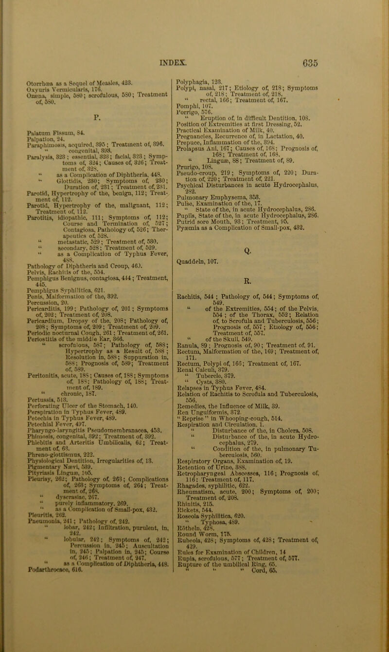 Otorrhoea as a Sequel of Measles, 423. Oxyuris Vermieiilaris, 1T(5. Ozieua, simple, 530; scrofulous, 6S0; Treatment of, 5S0. P. Palatum Flssum, 84. Palpation, 24. Paraphimosis, acquired, 895; Treatment of, 896. “ couirenital, 898. Paralysis, 3-23 ; essential, 828; facial, 823; Symp- toms of, 324; Causes ofi 326; Treat- ment of, 828. “ as a Complication of Diphtheria, 448. Glottidis, 280; Synmtoms of, 280; Duration of, 231; 'IVeatment of, 281. Parotid, Hypertrophy of the, benign, 112; Treat- ment of, 112. Parotid, Hypertrophy of the, malignant, 112; Treatment of 112. Parotitis, idiopathic. 111; S3rmptoms of, 112; Course and Termination of, 527; Contagiosa, Pathology of, 526; Ther- apeutics of 528, “ metastatic, 529; Treatment of 530. “ secondary, 528; Treatment of 529.  as a Complication of Typhus Fever, 488. Pathology of Diphtheria and Croup, 46J. Pelvis, Kachiiis of the, 554. Pemphigus Benignus, contagiosa, 444; Treatment, 445. Pemphigus Syphilitica, 621. Penis. Malformation of the, 892. Percussion, 20. Pericarditis, 199; Pathology of 201; Symptoms of 202; Treatment of 208. Pericardium, Dropsy of the, 208; Pathology of 208; Symptoms of 209; Treatment of 2o9. Periodic nocturnal Cough, 261; Treatment of 261. Periostitis of the middle Ear, 366. “ scrofulous, 587; Pathology of 688; Hypertrophy as a Kesult of 588 ; Resolution in, 588; Suppuration in, 688; Prognosis of 539; Treatment of 589. Peritonitis, acute, 18S; Causes of 188; Symptoms of 183; Pathology of 188; Treat- ment of 189. “ chronic, 187. Pertussis, 51.3. Perforating Ulcer of the Stomach, 140. Perspiration in 'I'yphus Fever, 489. Petechia in Typhus Fever, 489. Petechial Fever, 497. Pharyugo-laryngitis Pseudomembranacea, 453. Phimosis, congenital, 892; Treatment of 392. Phlebitis and Arteritis Umbilicalis, 62; Treat- ment of 63. Pbreno-glottismus, 222. Physiological Dentition, Irregularities of 13. Pigmentary Nffivf 539. Pityriasis Lingua;, 105. Pleurisy, 262; Pathology of 263; Complications of 263; Symptoms of 264; Treat- ment of 268. “ dyscrasiac. 267. “ purely inflammatory. 269. “ as a Complication of Small-pox, 482. Pleuritis, 262. Pneumonia, 241; Pathology of 242. “ lobar, 242; Infiltration, purulent, in, 242. “ lobular, 242; Symptoms of 242; Percussion in. 24.5; Auscultation in, 245; Palpation in, 245; Course of 246; Treatment of 247. ** as a Complication of Diphtheria, 448. Podarthrocaco, 616. Polyphagia, 123. Polypi, nasal, 217; Etiology of 218; Symptoms of 218; Treatment of 218. “ rectal, 166; Treatment of 167. Pomphl, 107. Porrlgo, 576. “ Eruption of in difficult Dentition, 108. Position of E.xtremities at first Dressing, 52. Practical Examination of Milk, 4U. Pregnancies, Recurrence of in Lactation, 40. Prepuce, Inflammation of the, 394. Prolapsus Ani, 167; Causes of, 168; Prognosis of 1-68; Treatment of 163. “ Lingua;, 88; Treatment of 89. Prurigo, 108. Pseudo-croup, 219; Symptoms of 220; Dura- tion of, 220; Treatnient of 221. Psychical Disturbances in acute Hydrocephalus, 282. Pulmonary Emphysema, 853. Pulse, Examination of the, 17. “ State of the, in acute Hydrocephalus, 286. Pupils, State of the, in acute Hydrocephalus, 286. Putrid sore Mouth, 93; Treatment, 95. Pynsmia as a Complication of Small-pox, 482, Q. Quaddeln, 107. R. Rachitis, 544 ; Pathology of 544; Symptoms of 549. “ of the Extremities, 554; of the Pelvis. 654 ; of the Thorax, 552; Relation of to Scrofula and Tuberculosis, 556; Prognosis of 657; Etiology of 556; Treatment of 557. “ of the Skull 549. Ranula, 89 ; Prognosis of 90; Treatment of 91. Rectum, Malformation of the, 169; Treatment of 171. Rectum, Polypi of 166; Treatment of, 167. Renal Calculi, 879. “ Tubercle, 379. “ Cysts, 880. Relapses in Typhus Fever, 484. Relation of Racnitis to Scrofula and Tuberculosis, 556. Remedies, the Influence of Milk, 39. Ren Unguiformis, 372. “ Reprise ” in Whooping-cough, 614. Respiration and Circulation. 1. “ Disturbance of the, in Cholera, 508. “ Disturbance of the, in acute Hydro- cepbalus, 279. “ Condition of the, in pulmonary Tu- berculosis, 560. Respiratory Organs, Examination of 19. Retention of Urine, 888. Retropharyngeal Abscesses, 116; Prognosis of 116: Treatment of 117. Rhagades, syphilitic, 622. Rheumatism, acute, 200; Symptoms of 200; Treatment of 208. Rhinitis, 216. Roseola Syphilitica. 620. “ Typhosa, ^9. Rotheln, 428. Round Worm, 17.5. Rubeola, 428; Symptoms of 428; Treatment of, 429. Rules for Examination of Children, 14 Rupia, scrofulous, 677; Treatment of 677. Rupture of the umbilical Ring, 65. * *•  Coid, 65.