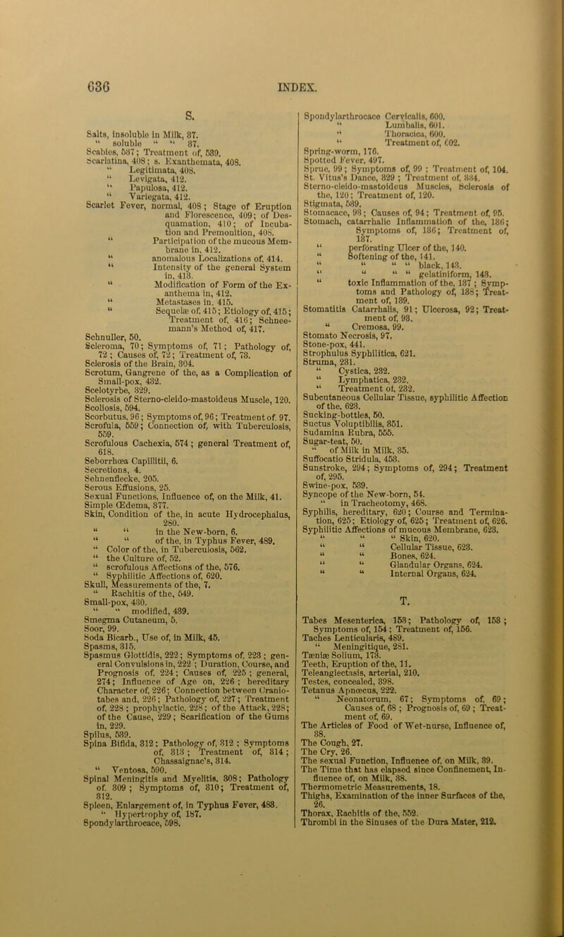 S. Salts, insoluble in Milk, 87. “ soluble “ “ 87. Scabies, 637; Ti-eatment of, 68!). Scarlatina, 408; s. Exanthemata, 408. “ Legitimata, 408. “ Levigata, 412. “ Papulosa, 412. “ Variegata, 412. Scarlet Fever, normal, 408; Stage of Eruption and Florescence, 409; of Des- quamation. 410; of Incuba- tion and Premonition, 408. “ Pariicipat ion of the mucous Mem- brane in, 412. “ anomalous Localizations of. 414. “ Intensity of the general System in.418. “ Modification of Form of the Ex- anthema in, 412. “ Metastases in. 415. “ Sequelae of. 415; Etiology of, 415; Treatment of, 416; Schnee- mann’s Method of, 417. Schnuller, 60. Scleroma, 70; SjTuptoms of, 71; Pathology of, 72 ; Causes of, 72; Treatment of, 78. Sclerosis of the Brain, 304. Scrotum, Gangrene of the, as a Complication of Small-pox, 432. Scelotyrbe, 829. Sclerosis of Sterno-cleido-mastoideus Muscle, 120. Scoliosis, 594. Scorbutus, 96; Symptoms of, 96; Treatment of. 97. Scrofula, 659; Connection of, with Tuberculosis, 559. Scrofulous Cachexia, 574; general Treatment of, 618. Seborrhoea Capillltil, 6. Secretions, 4. Sehnenflecke, 205. Serous Effusions, 25. Sexual Functions, Influence of, on the Milk, 41. Simple (Edema, 377. Skin, Condition of the, in acute Hydrocephalus, 280. “ “ in the New-born, 6. “ “ of the, in Typhus Fever, 489. “ Color of the, in Tuberculosis, 562. “ the Culture of, 52. “ scrofulous Affections of the, 576. “ Syphilitic Affections of, 620. Skull, Measurements of the, 7. “ Eachitis of the, 549. Small-pox, 430. “ “ modified, 439. Smegma Cutaneum, 5. Soor, 99. Soda Bicarb., Use of, in Milk, 45. Spasms, 315. Spasmus Glottidis, 222; Symptoms of, 223 ; gen- eral Convulsions in, 222 ; Duration, Course, and Prognosis of. 224; Causes of, 225 ; general, 274; Influence of Age on, 226 ; hereditary Character of, 226; Connection between Cranio- tabes and, 226; Pathology of, 227; Treatment of, 223 ; prophydactic, 228; of the Attack, 228; of the Cause, 229; Scarification of the (Jums in, 229. Spilus, 539. Spina Bifida, 312: Pathology of, 812 ; Symptoms of, 813; Treatment of, 814; Chassaignac’s, 314. “ Ventosa, 590. Spinal Meningitis and Myelitis. 808; Pathology of 809 ; Symptoms of, 810; Treatment of, 812. Spleen, Enlargement of, in Typhus Fever, 488. Hypertrophy of, 187. Spondylarthrocace, 598. Spondylarthrocace Cervicalis, 600. “ Lurnbalis, 601. “ Thoracicu, 600. Treatment of, C02. Spring-worm, 176. Spotted Fever, 497. Sprue, 99; Symptoms of, 99 ; Treatn\ent of, 104. St. Vitus’s Dance, 829 ; Treatment of, 8:14. Sterno-cleido-mastoideus Muscles, Sclerosis of the, 120: Treatment of, 120. Stigmata, 689. Stomacace, 98; Causes ol^ 94; Treatment of, 95. Stomach, catarrhalic Inflammatiofi of the, 186; Svmptoms of, 186; Treatment of, lS7. “ perforating Ulcer of the, 140. “ Softening of the, 141. “ “ “ “ black, 143. “ “ “ “ golatiniform, 143. “ toxic Inflammation of the, 137 ; ^mp- toms and Pathology of, 188; Treat- ment of, 189. Stomatitis Catarrhalis, 91; Ulcerosa, 92; Treat- ment of, 98. “ Cremosa. 99. Stomato Necrosis, 97. Stone-pox, 441. Strophulus Syphilitica, 621. Struma, 231. “ Cystica, 232. “ Lymphatica, 232. “ Treatment of. 282. Subcutaneous Cellular Tissue, syphilitic Affection of the, 628. Sucking-bottles, 60. Suctus Voluptibills, 851. Sudamlna Eubra, 555. Sugar-teat, 50. “ of Milk in Milk, 85. Suffocatio Stridula, 453. Sunstroke, 294; Symptoms of, 294; Treatment of, 295. Swine-pox, 539. Syncope of the New-born, 54. “ in Tracheotomy, 468. Syphilis, hereditary, 620; Course and Termina- tion, 625; Etiology o^ 625; Treatment of^ 626. Syphilitic Affections of mucous Membrane, 623. “ “ “ Skin, 620. “ “ Cellular Tissue, 623. “ “ Bones, 624. “ “ Glandular Organs. 624. “ “ Internal Organs, 624. T. Tabes Mesenterica, 158; Pathology of, 158 ; Symptoms of, 164; Treatment of, 156. Taches Lenticularis, 489. “ Meningitique, 281. Taeniae Solium, 178. Teeth, Eruption of the, 11. Teleangiectasis, arterial, 210. Testes, concealed, 398. Tetanus Apnoecu^ 222. “ Neonatorum, 67; Symptoms of, 69; Causes of, 68 ; Prognosis of, 69 ; Treat- ment of, 69. The Articles of Food of Wet-nurse, Influence of, 88. The Cough, 27. The Cry, 26. The sexual Function, Influence of. on Milk. 89. The Time that has elapsed since (Confinement, In- fluence of, on Milk, 88. Thormometric Measurements, 18. Thighs, Examination of the inner Surfaces of the, 26. Thorax. Eachitis of the. 5,52. Thrombi in the Sinuses of the Dura Mater, 212.