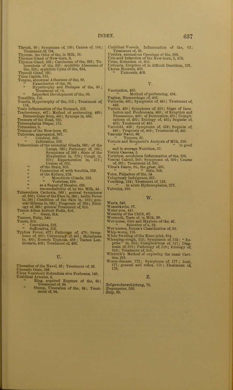Thrush. 99 ; Symptoms of, 100; Causes of, 104; Treatment of, 104. Thymlw, the Odor of the. In Milk, 89. Thymus Gland of New-born, 3. Thymus Gland, 288; Carcinoma of the, 283; Tu- berculosis of the, 288; syphilitic Abscesses of the, 024; syphilitic Cj’sts’of the, 624. Thyroid Gland. 231. Tinea Capitis, 570. Tonjrue, abnormal .Adhesions of the, 89. Examination of the. 26. “ Hypertrophy and Prolapse of the, 88 ; ’Treatment of, t8. “ Imperfect Development of the, 88. Tonsillitis, 118. Tonsils, Hypertrophy of the, 115 ; Treatment oil 116. Toxic Inflammation of the Stomach, 186. Tracheotomy, 467; Method of performing, 468; Htemorrhage from, 46S; Syncope in, 463. Tremors of the Head. 825. Tricocephalus Dispar, 172. Trimesters, 9. Trismus of the New-born, 67. Tubercles, aggregated, 567. “ Cerebral, 805. “ Inflitration. 565. Tuberculosis of the bronchial Glands, 565; of the Lungs, 565; Pathology of, 565; Symptoms of, 569 ; State of the Kespiratlon in, 570; Cough in, 570; Expectoration in, 571 ; Course of, 572. “ of the Brain, 305. “ Connection of, with Scrofula, 559. “ of the Kidney, 879. “ “ Mesenteric Glands, 192. “ “ Vertebrse, 598. “ as a Sequel of Measles, 428. “ transmissibility of, by the Milk, 44. Tuberculous Cachexia, 560 ; general Symptoms of, 660; Color of the Face in, 560; hectic Fever in, 561; Condition of the Skin in, 562; gen- eral (Edema In, 562; Prognosis of, 562; Etiol- ogy of, 563; general Treatment o^ 618. Tnnnor Aibus Articuli Pedis, 616. “ “ Genu, 614. Tumors, Fatty, 540. Tussis, 518. “ Convulsiva, 513. “ Sufifocativa. 518. Typhus Fever, 477: Pathology of, 478; Symp- toms of 480; Chronology of, 481; Metastases in. 492; Roseola Typhosa, 489 ; Taches Len- ticnlaris, 4s9; Treatment of 493. u. Ulceration of the Navel, 68; Treatment of, 63. Ulceratio Ossis. 598. Ulcus Ventriculi Kotundum sive Perforans, 140. Umbilical Arteries, 2. “ Eing, acquired Rupture of the, 65; Treatment of, 66. “ Stump, Ulceration of the, 64; Treat- ment of, 64, Umbilical Vessels, Inflammation of the, 02; Treatment of, 68. Urethra, anomalous Openings of the, 898. Uric-acid Infarction of the New-born, 5, 872. Urine. Retention of, 883. Urticaria, Eruption of, in difficult Dentition, 107. Uterus Blcornis, 408. “ Unicornis, 408. V, Vaccination, 488. “ Method of performing, 484. Vagina*, Htemorrhage of, 406. Varicellte, 439; Symptoms of, 441; Treatment of, 448. Variola. 430; Symptoms of 430; Stage of Incu- bation and Prodromata, 480; of Eruption and Florescence, 480: of Desiccation, 481; Compli- cations of 482; Etiology of 432; Sequelae of 432; Treatment of 482. Varioloid, 489; Symptoms of 489; Sequelte of 440 ; Prognosis of, 440; Treatment of, 441. Vascular Navel, 66. “ Tumors, 61. Vernois and Becquerel's Analysis of Milk, 818. “ “ “ “ in good and in average Nutrition, 87. Vernix Caseosa. 5. Vertebrae, scrofulous Inflammation of the, 598. Vesical Calculi, 3S9; Symptoms of 890; Course of 891; Treatment of 391. Vitus’s Dance, St., the great, 338. “ “ “ little, 829. Voice, Palpation of the, 24 Voluptuary Indulgence, 851. Vomiting, 124; Treatment of 126. “ in acute Hydrocephalus, 277. Volvulus, 160. w. Warts, 540. Wasserkrebs, 97. Water-pox, 441. Weaning of the Child, 42. Wermuth, Taste of in Milk, 89. Wet-nurse, Diet and Hygiene of the, 41. “ Selection of a, 82. Wet-nurses, Donne’s Classification of 80. Whip-worm, 176. White Swelling of the Knee-joint, 614. Whooping-cough, 518; Symptoms of 518 ; “Re- prise” in, 614; Complications of 517; Diag- nosis of 518; Pathology of 518; Etiology of 519 ; Treatment of 620. Wlntrich’s Method of exploring the nasal Cavi- ties, 218. Worm-disease, 172; Symptoms of 177; local, 177; general and reflex, 173 ; Treatment of z. Zellgewebsverhurtuug, 70, Ziegenpeter, 626. Zulp, 50.