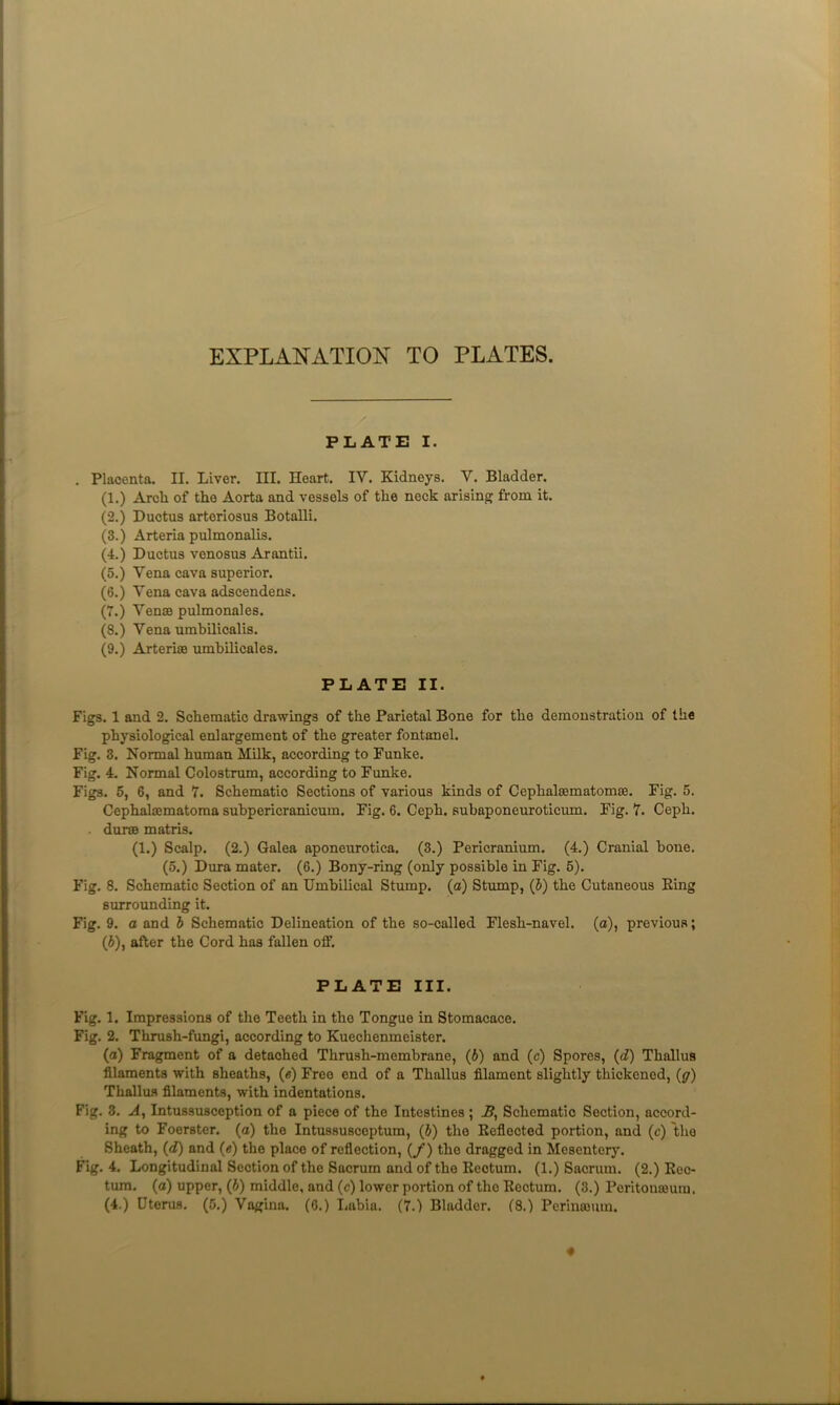 EXPLANATION TO PLATES. PLATE I. Placenta. II. Liver. III. Heart. IV. Kidneys. V. Bladder. (1.) Arch of the Aorta and vessels of the neck arisinfj from it. (2.) Ductus arteriosus Botalli. (3.) Arteria pulmonalis. (4.) Ductus venosus Arantii. (5.) Vena cava superior. (6.) Vena cava adscendens. (7.) VensB pulmonales. (8.) Vena umbilicalis. (9.) Arterise umbilicales. PLATE II. Figs. 1 and 2. Schematic drawings of the Parietal Bone for the demonstration of the physiological enlargement of the greater fontanel. Fig. 3. Normal human Milk, according to Funke. Fig. 4. Normal Colostrum, according to Funke. Figs. 6, 6, and 7. Schematic Sections of various kinds of Cephalsematonice. Fig. 5, Cephalajmatoma subpericranicum. Fig. 6. Ceph. subaponeuroticum. Fig. 7. Ceph. . durss matris. (1.) Scalp. (2.) Galea aponeurotica. (3.) Pericranium. (4.) Cranial bone. (5.) Dura mater. (6.) Bony-ring (only possible in Fig. 5). Fig. 8. Schematic Section of an Umbilical Stump, (a) Stump, (b) the Cutaneous King surrounding it. Fig. 9. a and b Schematic Delineation of the so-called Flesh-navel, (a), previous; (i), after the Cord has fallen off. PLATE III. Fig. 1. Impressions of the Teeth in the Tongue in Stomacace. Fig. 2. Thrush-fungi, according to Kuechenmeister. (o) Fragment of a detached Thrush-membrane, (b) and (c) Spores, (d) Thallus filaments with sheaths, (e) Free end of a Thallus filament slightly thickened, (y) Thallus filaments, with indentations. Fig. 3. A, Intussusception of a piece of the Intestines; -ff. Schematic Section, accord- ing to Foerster. (a) the Intussusceptum, (J) the Keflected portion, and (c) the Sheath, (d) and (e) the place of reflection, (/) the dragged in Mesentery. Fig. 4. Longitudinal Section of the Sacrum and of the Kectum. (1.) Sacrum. (2.) Eec- tura. (a) upper, (J) middle, and (c) lower portion of the Kectum. (3.) Peritonajum. (4.) Uterus. (5.) Vagina. (6.) Labia. (7.) Bladder. (8.) Periuosuin. «