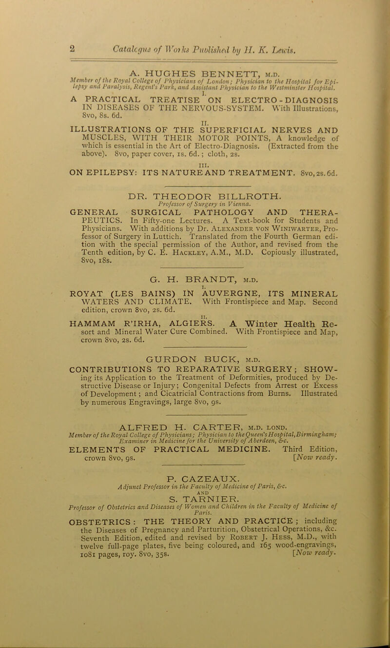 A. HUGHES BENNETT, m.d. Member of the Royal College of Physicians of London; Physician to the Hospital for Epi- lepsy and Paralysis, Regent's Park, and Assistant Physician to the Westminster Hospital. A PRACTICAL TREATISE ‘ON ELECTRO - DIAGNOSIS IN DISEASES OF THE NERVOUS-SYSTEM. With Illustrations, 8vo, 8s. 6d. II. ILLUSTRATIONS OF THE SUPERFICIAL NERVES AND MUSCLES, WITH THEIR MOTOR POINTS, A knowledge of which is essential in the Art of Electro-Diagnosis. (Extracted from the above). 8vo, paper cover, is. 6d.; cloth, as. III. ON EPILEPSY: ITS NATUREAND TREATMENT. 8vo,2S.6d. DR. THEODOR BILLROTH. Professor of Surgery in Vienna. GENERAL SURGICAL PATHOLOGY AND THERA- PEUTICS. In Fifty-one Lectures. A Text-book for Students and Physicians. With additions by Dr. Alexander von Winiwarter, Pro- fessor of Surgery in Luttich. Translated from the Fourth German edi- tion with the special permission of the Author, and revised from the Tenth edition, by C. E. Hackley, A.M., M.D. Copiously illustrated, 8vo, i8s. G. H. BRANDT, m.d. ROYAT (LES BAINS) IN AUVERGNE, ITS MINERAL WATERS AND CLIMATE. With Frontispiece and Map. Second edition, crown 8vo, as. 6d. HAMMAM R’IRHA, ALGIERS. A Winter Health Re- sort and Mineral Water Cure Combined. With Frontispiece and Map, crown 8vo, as. 6d. GURDON BUCK, m.d. CONTRIBUTIONS TO REPARATIVE SURGERY; SHOW- ing its Application to the Treatment of Deformities, produced by De- structive Disease or Injury; Congenital Defects from Arrest or Excess of Development; and Cicatricial Contractions from Burns. Illustrated by numerous Engravings, large 8vo, gs. ALFRED H. CARTER, m.d. lond. Member of the Royal College of Physicians; Physician to theQueen'sHospital,Birmingham; Examiner in Medicine for the University of Aberdeen, &c. ELEMENTS OF PRACTICAL MEDICINE. Third Edition, crown 8vo, gs. {Now ready. P. CAZEAUX. Adjunct Professor in the Faculty of Medicine of Paris, &c. AND S. TARNIER. Professor of Obstetrics and Diseases of Women and Children in the Faculty of Medicine of Paris. OBSTETRICS : THE THEORY AND PRACTICE ; including the Diseases of Pregnancy and Parturition, Obstetrical Operations, &c. Seventh Edition, edited and revised by Robert J. Hess, M.D., with twelve full-page plates, five being coloured, and 165 wood-engravings, 1081 pages, roy. 8vo, 35s. {Now ready.