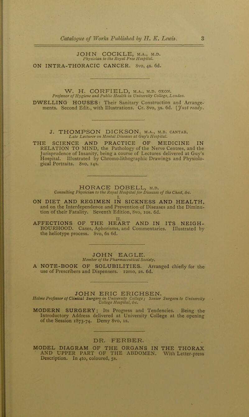 JOHN COCKLE, m.a., m.d. Physician to the Royal Free Hospital. ON INTRA-THORACIC CANCER. 8vo, 4s. 6d. W. H. CORFIELD, m.a., m.d. oxon. Professor of Hygiene and Public Health in University College, London. DWELLING HOUSES: Their Sanitary Construction and Arrange- ments. Second Edit., with Illustrations. Cr. 8vo, 3s. 6d. [yust ready. J. THOMPSON DICKSON, m.a., m.b. cantab. Late Lecturer on Mental Diseases at Guy's Hospital. THE SCIENCE AND PRACTICE OF MEDICINE IN RELATION TO MIND, the Pathology of the Nerve Centres, and the Jurisprudence of Insanity, being a course of Lectures delivered at Guy’s Hospital. Illustrated by Chromo-lithographic Drawings and Physiolo- gical Portraits. 8vo, 14s. HORACE DOBELL, m.d. Consulting Physician to the Royal Hospital for Diseases of the Chest, &c. I. ON DIET AND REGIMEN IN SICKNESS AND HEALTH, and on the Interdependence and Prevention of Diseases and the Diminu- tion of their Fatality. Seventh Edition, 8vo, los. 6d. II. AFFECTIONS OF THE HEART AND IN ITS NEIGH- BOURHOOD. Cases, Aphorisms, and Commentaries. Illustrated by the heliotype process. 8vo, 6s 6d. JOHN EAGLE. Member of the Pharmaceutical Society. A NOTE-BOOK OF SOLUBILITIES. Arranged chiefly for the use of Prescribers and Dispensers. lamo, 2s. 6d. JOHN ERIC ERICHSEN. Holme Professor of Clinical Surgery in University College; Senior Surgeon to University College Hospital, &c. MODERN SURGERY; Its Progress and Tendencies. Being the Introductory Address delivered at University College at the opening of the Session 1873-74. Demy 8vo, is. DR. FERBER. MODEL DIAGRAM OF THE ORGANS IN THE THORAX AND UPPER PART OF THE ABDOMEN. With Letter-press Description. In 4to, coloured, 5s.