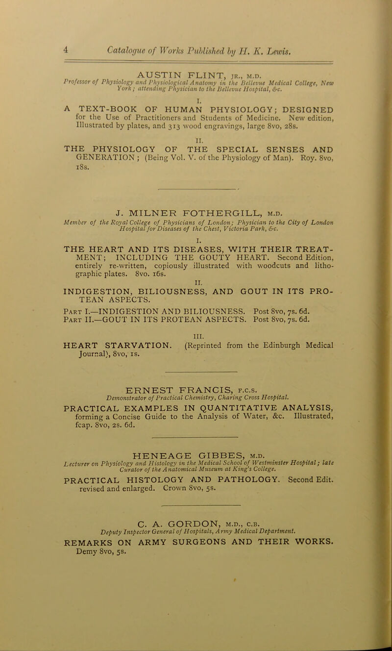 AUSTIN FLINT, jr„ m.d. Professor of Physiology and Physiological Anatomy in the Bellevue Medical College, New York; attending Physician to the Bellevue Hospital, &c. I. A TEXT-BOOK OF HUMAN PHYSIOLOGY; DESIGNED for the Use of Practitioners and Students of Medicine. New edition, Illustrated by plates, and 313 wood engravings, large 8vo, 28s. II. THE PHYSIOLOGY OF THE SPECIAL SENSES AND GENERATION ; (Being Vol. V. of the Physiology of Man). Roy. 8vo, i8s. J. MILNER FOTHERGILL, m.d. Member of the Royal College of Physicians of London; Physician to the City of London Hospital for Diseases of the Chest, Victoria Park, &c. I. THE HEART AND ITS DISEASES, WITH THEIR TREAT- MENT; INCLUDING THE GOUTY HEART. Second Edition, entirely re-written, copiously illustrated with woodcuts and litho- graphic plates. 8vo. i6s. II. INDIGESTION, BILIOUSNESS, AND GOUT IN ITS PRO- TEAN ASPECTS. Part I.—INDIGESTION AND BILIOUSNESS. Post 8vo, 7s. 6d. Part II.—GOUT IN ITS PROTEAN ASPECTS. Post 8vo, 7s. 6d. III. HEART STARVATION. (Reprinted from the Edinburgh Medical Journal), 8vo, is. ERNEST FRANCIS, f.c.s. Demonstrator of Practical Chemistry, Charing Cross Hospital. PRACTICAL EXAMPLES IN QUANTITATIVE ANALYSIS, forming a Concise Guide to the Analysis of Water, &c. Illustrated, fcap. 8vo, 2S. 6d. HENEAGE GIBBES, m.d. Lecturer on Physiology and Histology in the Medical School of Westminster Hospital; late Curator of the Anatomical Museum at King's College. PRACTICAL HISTOLOGY AND PATHOLOGY. Second Edit, revised and enlarged. Crown 8vo, 5s. C. A. GORDON, M.D., c.B. Deputy Inspector General of Hospitals, Army Medical Department. REMARKS ON ARMY SURGEONS AND THEIR WORKS. Demy 8vo, 5s.
