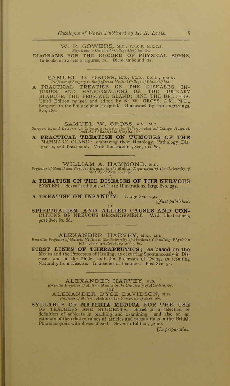 W. R. GOWERS, M.D., F.R.C.P. M.R.C.S. Physician to University College Hospital, &c. DIAGRAMS FOR THE RECORD OF PHYSICAL SIGNS. In books of 12 sets of figures, is. Ditto, unbound, is. SAMUEL D. GROSS, m.d., ll.d., d.c.l., oxon. Professor of Surgery in the Jefferson Medical College of Philadelphia. A PRACTICAL TREATISE ON THE DISEASES, IN- JURIES, AND MALFORMATIONS OF THE URINARY BLADDER, THE PROSTATE GLAND; AND THE URETHRA. Third Edition, revised and edited by S. W. GROSS, A.M., M.D., Surgeon to the Philadelphia Hospital. Illustrated by 170 engravings, 8vo, i8s. SAMUEL W. GROSS, a.m., m.d. Surgeon to, and Lecturer on Clinical Surgery in, the Jefferson Medical College Hospital, and the Philadelphia Hospital, &c. A PEACTICAL TREATISE ON TUMOURS OF THE MAMMARY GLAND : embracing their Histology, Pathology, Dia- gnosis, and Treatment. With Illustrations, 8vo, los. fid. WILLIAM A. HAMMOND, m.d. Professor of Mental and Nervous Diseases in the Medical Department of the University of the City of New York, &c. I. A TREATISE ON THE DISEASES OP THE NERVOUS SYSTEM. Seventh edition, with 112 Illustrations, large 8vo, 25s. II. A TREATISE ON INSANITY. III. Large 8vo, 25s. [ylist published. SPIRITUALISM AND ALLIED CAUSES AND CON- DITIONS OF NERVOUS DERANGEMENT. With Illustrations, post 8vo, 8s. fid. ALEXANDER HARVEY, m.a., m.d. Emeritus Professor of Materia Medica in the University of Aberdeen; Consulting Physician to the Aberdeen Royal Infirmary, &c. FIRST LINES OP THERAPEUTICS; as based on the Modes and the Processes of Healing, as occurring Spontaneously in Dis- ease ; and on the Modes and the Processes of Dying, as resulting Naturally from Disease. In a series of Lectures. Post 8vo, 5s. ALEXANDER HARVEY, m.d. Emeritus Professor of Materia Medica in the University of Aberdeen, &c. AND ALEXANDER DYCE DAVIDSON, m.d. Professor of Materia Medica in the University of Aberdeen. SYLLABUS OP MATERIA MEDICA FOR THE USE OF TEACHERS AND STUDENTS. Based on a selection or definition of subjects in teaching and examining; and also on an estimate of the relative values of articles and preparations in the British Pharmacopoeia with dos^s affixed. Seventh Edition, 32mo. [/« preparation