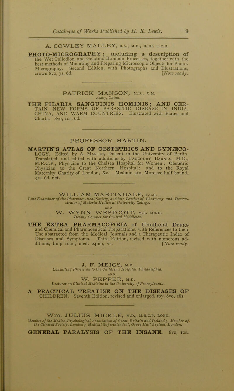 A. COWLEY MALLEY, b.a., m.b., b.ch. t.c.d. PHOTO-MICROGRAPHY; including a description of the Wet Collodion and Gelatino-Bromide Processes, together with the best methods of Mounting and Preparing Microscopic Objects for Photo- Micrography. Second Edition, with Photographs and Illustrations, crown 8vo, 7s. 6d. {^Now ready. PATRICK MANSON, m.d., c.m. Amoy, China. THE PILARIA SANGUINIS HOMINIS; AND CER- TAIN NEW FORMS OF PARASITIC DISEASE IN INDIA, CHINA, AND WARM COUNTRIES. Illustrated with Plates and Charts. 8vo, los. 6d. PROFESSOR MARTIN. MARTIN’S ATLAS OF OBSTETRICS AND GYNAECO- LOGY. Edited by A. Martin, Docent in the University of Berlin. Translated and edited with additions by Fancourt Barnes, M.D., M.R.C.P., Physician to the Chelsea Hospital for Women ; Obstetric Physician to the Great Northern Hospital; and to the Royal Maternity Charity of London, &c. Medium 410, Morocco half bound, 31s. 6d. net. WILLIAM MARTINDALE, f.c.s. Late Examiner of the Pharmaceutical Society, and late Teacher of Pharmacy and Demon- strator of Materia Medica at University College. AND W. WYNN WESTCOTT, m.b. lond. Deputy Coroner for Central Middlesex. THE EXTRA PHARMACOPCEIA of Unofficial Drugs and Chemical and Pharmaceutical Preparations, with References to their Use abstracted from the Medical Journals and a Therapeutic Index of Diseases and Symptoms. Third Edition, revised with numerous ad- ditions, limp roan, med. 24mo, 7s. \_Now ready. J. F. MEIGS, M.D. Consulting Physician to the Children's Hospital, Philadelphia. AND W. PEPPER, M.D. Lecturer on Clinical Medicine in the University of Pennsylvania. A PRACTICAL TREATISE ON THE DISEASES OF CHILDREN. Seventh Edition, revised and enlarged, roy. 8vo, 28s. Wm. JULIUS MICKLE, m.d., m.r.c.p. lond. Member of the Medico-Psychological Association of Great Britain and Ireland ; Member of- the clinical Society, London ; Medical Superintendent, Grove Hall Asylum, London. GENERAL PARALYSIS OF THE INSANE. 8vo, los.