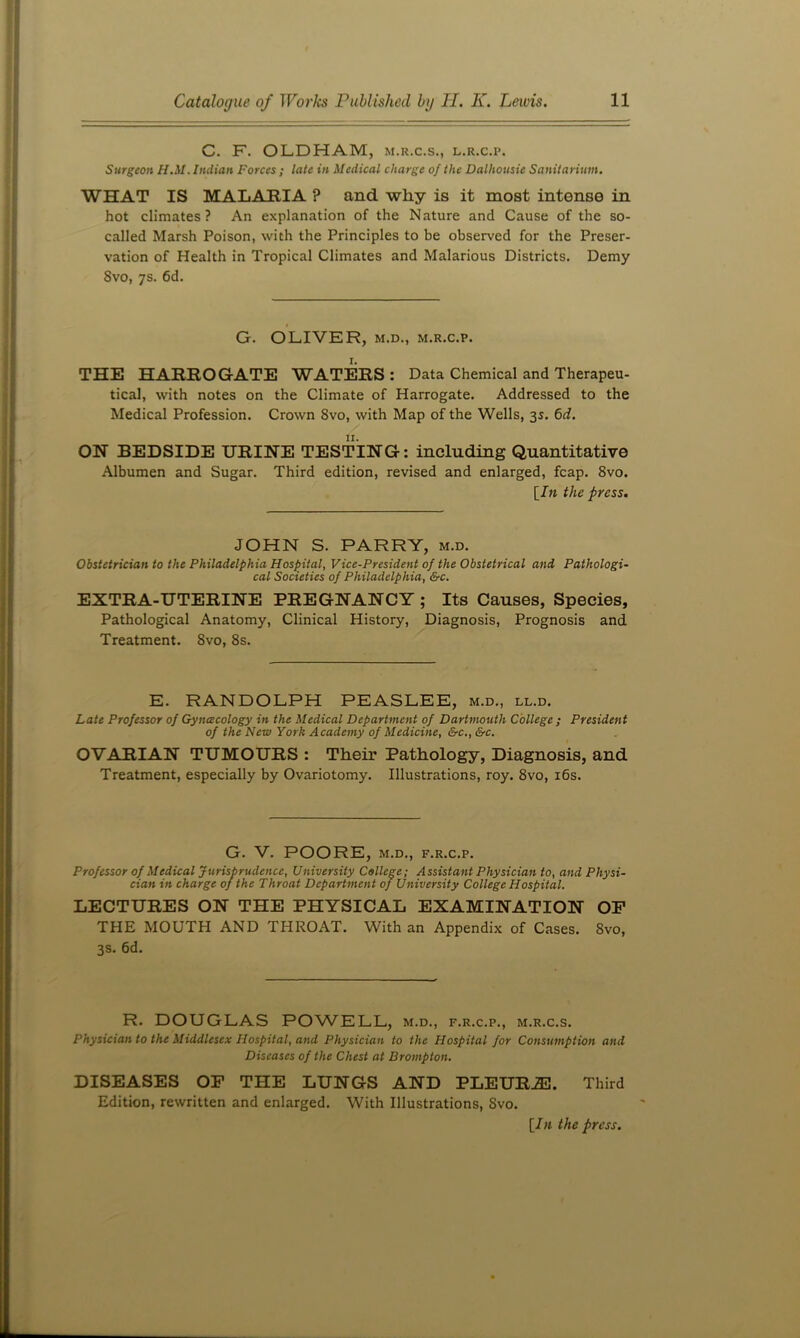 C. F. OLDHAM, m.r.c.s., l.r.c.p. Surgeon H.M. Indian Forces ; late in Medical charge of the Dalhousie Sanitarium. WHAT IS MALARIA ? and why is it most intense in hot climates? An explanation of the Nature and Cause of the so- called Marsh Poison, with the Principles to be observed for the Preser- vation of Health in Tropical Climates and Malarious Districts. Demy 8vo, 7s. 6d. G. OLIVER, M.D., M.R.c.p. I. THE HARROGATE WATERS : Data Chemical and Therapeu- tical, with notes on the Climate of Harrogate. Addressed to the Medical Profession. Crown 8vo, with Map of the Wells, 35. 6d. OH BEDSIDE URINE TESTING: including Quantitative Albumen and Sugar. Third edition, revised and enlarged, fcap. 8vo. [/« the press. JOHN S. PARRY, m.d. Obstetrician to the Philadelphia Hospital, Vice-President of the Obstetrical and Pathologi- cal Societies of Philadelphia, &c. EXTRA-UTERINE PREGNANCY ; Its Causes, Species, Pathological Anatomy, Clinical History, Diagnosis, Prognosis and Treatment. 8vo, 8s. E. RANDOLPH PEASLEE, m.d., ll.d. Late Professor of Gyncecology in the Medical Department of Dartmouth College ; President of the New York Academy of Medicine, &c., &c. OVARIAN TUMOURS : Their Pathology, Diagnosis, and Treatment, especially by Ovariotomy. Illustrations, roy. 8vo, i6s. G. V. POORE, M.D., F.R.C.P. Professor of Medical Jurisprudence, University College; Assistant Physician to, and Physi- cian in charge of the Throat Department of University College Hospital. LECTURES ON THE PHYSICAL EXAMINATION OP THE MOUTH AND THROAT. With an Appendix of Cases. 8vo, 3s. 6d. R. DOUGLAS POWELL, m.d., f.r.c.p., m.r.c.s. Physician to the Middlesex Hospital, and Physician to the Hospital for Consumption and Diseases of the Chest at Brompton. DISEASES OP THE LUNGS AND PLEUR.ffl. Third Edition, rewritten and enlarged. With Illustrations, 8vo. [Ill the press.
