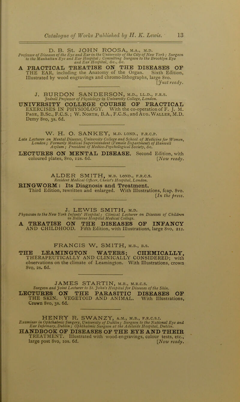 D. B. St. JOHN ROOSA, m.a., m.d. Professor of Diseases of the Eye and Ear in the University of the City of New York; Surgeon to the Manhattan Eye and Ear Hospital; Consulting Surgeon to the Brooklyn Eye and Ear Hospital, &c., &c. A PRACTICAL TREATISE ON THE DISEASES OF THE EAR, including the Anatomy of the Organ. Sixth Edition, Illustrated by wood engravings and chromo-lithographs, large 8vo. {fust ready. J. BURDON SANDERSON, m.d., ll.d., f.r.s. Jodrell Professor of Physiology it} University College, London. UNIVERSITY COLLEGE COURSE OF PRACTICAL EXERCISES IN PHYSIOLOGY. With the co-operation of F. J. M. Page, B.Sc., F.C.S. ; W. North, B.A., F.C.S., and Aug. Waller, M.D. Demy 8vo, 3s. 6d. W. H. O. SANKEY, m.d. lond., f.r.c.p. Late Lecturer on Mental Diseases, University College and School of Medicine for Women, London; Formerly Medical Superintendent (Female Department) of Hanwell Asylum; President of Medico-Psychological Society, &c, LECTURES ON MENTAL DISEASE. Second Edition, with coloured plates, 8vo, 12s. 6d. \^Now ready. ALDER SMITH, m.b. lond., f.r.c.s. Resident Medical Officer, Christ's Hospital, London. RINGWORM : Its Diagnosis and Treatment. Third Edition, rewritten and enlarged. VVith Illustrations, fcap. 8vo. [/» the press. J. LEWIS SMITH, m.d. Phystctan to the New York Infants' Hospital; Clinical Lecturer on Diseases of Children in Bellevue Hospital Medical College. A TREATISE ON THE DISEASES OF INFANCY AND CHILDHOOD. Fifth Edition, with Illustrations, large 8vo, 215. FRANCIS W. SMITH, m.b., b.s. THE LEAMINGTON WATERS; CHEMICALLY, THERAPEUTICALLY AND CLINICALLY CONSIDERED; with observations on the climate of Leamington. With Illustrations, crown 8vo, 2S. 6d. JAMES STARTIN, m.b., m.r.c.s. Surgeon and Joint Lecturer to St. John's Hospital for Diseases of the Skin. LECTURES ON THE PARASITIC DISEASES OF THE SKIN. VEGETOID AND ANIMAL. With Illustrations, Crown 8vo, 3s. 6d. HENRY R. SWANZY, a.m., m.b., f.r.c.s.i. Examiner in Ophthalmic Surgery, University of Dublin: Surgeon to the National Eye and Ear Infirmary, Dublin ; Ophthalmic Surgeon at the Adelaide Hospital, Dublin. HANDBOOK OP DISEASES OP THE EYE AND THEIR TREATMENT. Illustrated with wood-engravings, colour tests, etc., large post 8vo, los. 6d. [Now ready.