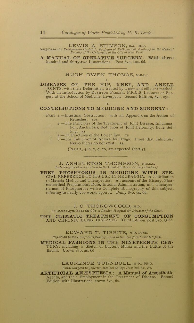 LEWIS A. STIMSON, b.a., m.d. Surgeon to the Presbyterian Hospital; Professor of Pathological Anatomy in the Medical Faculty of the University of the City of New York. A MANUAL OF OPERATIVE SURGERY. With three hundred and thirty-two Illustrations. Post 8vo, los. 6d. HUGH OWEN THOMAS, m.r.c.s. I. DISEASES OP THE HIP, KNEE, AND ANKLE JOINTS, with their Deformities, treated by a new and efficient method. With an Introduction by Rushton Parker, F.R.C.S, Lecturer on Sur- gery at the School of Medicine, Liverpool. Second Edition, 8vo, 25s. II. CONTRIBUTIONS TO MEDICINE AND SURGERY Part i.—Intestinal Obstruction ; with an Appendix on the Action of Remedies. los. ,, 2.—The Principles of the Treatment of Joint Disease, Inflamma- tion, Anchylosis, Reduction of Joint Deformity, Bone Set- ting. 5s. ,, 5.—On Fractures of the Lower Jaw. is. ,, 8.—The Inhibition of Nerves by Drugs. Proof that Inhibitory Nerve-Fibres do not exist, is. (Parts 3, 4, 6, 7, 9, 10, are expected shortly). J. ASHBURTON THOMPSON, m.r.c.s. Late Surgeon at King's Cross to the Great Northern Railway Company. FREE PHOSPHORUS IN MEDICINE WITH SPE- CIAL REFERENCE TO ITS USE IN NEURALGIA. A contribution to Materia Medica and Therapeutics. An account of the History, Phar- maceutical Preparations, Dose, Internal Administration, and Therapeu- tic uses of Phosphorus; with a Complete Bibliography o.f this subject, referring to nearly 200 works upon it. Demy 8vo, 7s. 6d. J. C. THOROWGOOD, m.d. Assistant Physician to the City of London Hospital for Diseases of the Chest. THE CLIMATIC TREATMENT OF CONSUMPTION AND CHRONIC LUNG DISEASES. Third Edition, post 8vo, 3s 6d. EDWARD T. TIBBITS, m.d. lond. Physician to the Bradford Infirmary ; and to the Bradford Fever Hospital. MEDICAL FASHIONS IN THE NINETEENTH CEN- TURY, including a Sketch of Bacterio-Mania and the Battle of the Bacilli. Crown 8vo, 2s. 6d. LAURENCE TURNBULL, m.d., ph.g. Aural Surgeon to Jefferson Medical College Hospital, &c., &c. ARTIFICIAL ANESTHESIA : A Manual of AnsBsthetic Agents, and their Employment in the Treatment of Disease. Second Edition, with Illustrations, crown 8vo, 6s.