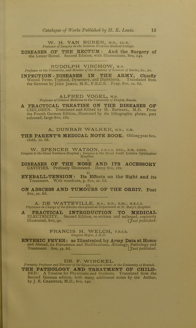W. H. VAN BUREN, m.d., ll.d. Professor of Surgery in the Bellevue Hospital Medical College. DISEASES OF THE EECTUM: And the Surgery of the Lower Bowel. Second Edition, with Illustrations, 8vo, 14s. RUDOLPH VIRCHOW, m.d. Professor in the University, and Member of the A cademy of Sciences of Berlin, &c., &c. INFECTION - DISEASES IN THE ARMY, Chiefly Wound P'ever, Typhoid, Dysentery, and Diphtheria. Translated from the German by John James, M.B., F.R.C.S. Fcap. 8vo, is. 6d. ALFRED VOGEL, m.d. Professor of Clinical Medicine in the University of Dorpat, Russia, A PRACTICAL TREATISE ON THE DISEASES OF CHILDREN. Translated and Edited by H. Raphael, M.D. From the Fourth German Edition, illustrated by six lithographic plates, part coloured, large 8vo, i8s. A. DUNBAR WALKER, m.d., c.m. THE PARENT’S MEDICAL NOTE BOOK. Oblong post 8vo, cloth, IS. 6d. W. SPENCER WATSON, f.r.c.s. eng., b.m. lond. Surgeon to the Great Northern Hospital; Surgeon to the Royal South London Ophthalmic Hospital. I. DISEASES OF THE NOSE AND ITS ACCESSORY CAVITIES. Profusely Illustrated. Demy 8vo, i8s. II. EYEBALL-TENSION: Its Effects on the Sight and its Treatment. With woodcuts, p. 8vo, 2s. 6d. III. ON ABSCESS AND TUMOURS OF THE ORBIT. Post 8vo, 2s. 6d. A. DE WATTEVILLE, m.a., m.d., b.sc., m.r.c.s. Physician in Charge of the Electro-therapeutical Department at St. Mary's Hospital. A PRACTICAL INTRODUCTION TO MEDICAL ELECTRICITY. Second Edition, re-written and enlarged, copiously Illustrated, 8vo, gs. published. FRANCIS H. WELCH, f.r.c.s. Surgeon Major, A.M.D. ENTERIC FEVER: as Illustrated by Army Data at Home and Abroad, its Prevalence and Modifications, .Etiology, Pathology and Treatment. 8vo, 5s. 6d. [^fust published. DR. F. WINCKEL. Formerly Professor and Director of the Gyncecological Clinic at the University of Rostock. THE PATHOLOGY AND TREATMENT OP CHILD- BED: A Treatise for Physicians and Students. Translated from the Second German edition, with many additional notes by the Author, by J. R. Chadwick, M.D., 8vo, 14s.