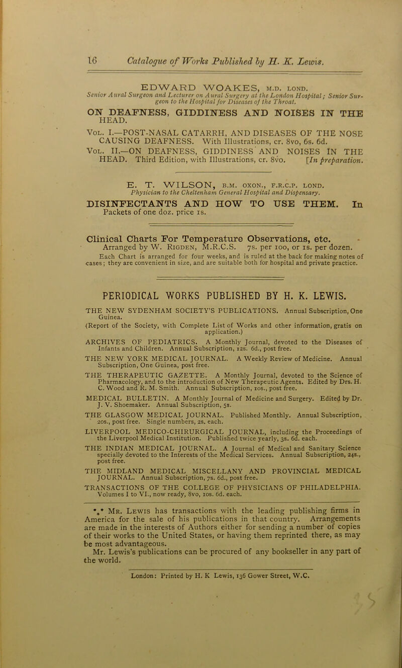 EDWARD WOAKES, m.d. lond. Senior A ural Surgeon and Lecturer on A ural Surgery at the London Hospital; Senior Sur- geon to the Hospital for Diseases of the Throat. ON DEAFNESS, GIDDINESS AND NOISES IN THE HEAD. VoL. L—POST-NASAL CATARRH, AND DISEASES OF THE NOSE CAUSING DEAFNESS. With Illustrations, cr. 8vo, 6s. 6d. VoL. II.—ON DEAFNESS, GIDDINESS' AND NOISES IN THE HEAD. Third Edition, with Illustrations, cr. 8vo. [In preparation. E. T. WILSON, B.M. oxoN., f.r.c.p. lond. Physician to the Cheltenham General Hospital and Dispensary. DISINFECTANTS AND HOW TO USE THEM. In Packets of one doz. price is. Clinical Charts For Temperature Observations, etc. Arranged by W. Rigden, M.R.C.S. ys. per loo, or is. per dozen. Each Chart is arranged for four weeks, and is ruled at the back for making notes of cases; they are convenient in size, and are suitable both for hospital and private practice. PERIODICAL WORKS PUBLISHED BY H. K. LEWIS. THE NEW SYDENHAM SOCIETY’S PUBLICATIONS. Annual Subscription, One Guinea. {Report of the Society, with Complete List of Works and other information, gratis on application.) ARCHIVES OF PEDIATRICS. A Monthly Journal, devoted to the Diseases of Infants and Children. Annual Subscription, i2s. 6d., post free. THE NEW YORK MEDICAL JOURNAL. A Weekly Review of Medicine. Annual Subscription, One Guinea, post free. THE THERAPEUTIC GAZETTE. A Monthly Journal, devoted to the Science of Pharmacology, and to the introduction of New Therapeutic Agents. Edited by Drs. H. C. Wood and R. M. Smith. Annual Subscription, los., post free. MEDICAL BULLETIN. A Monthly Journal of Medicine and Surgery. Edited by Dr. J. V. Shoemaker. Annual Subscription, 5s. THE GLASGOW MEDICAL JOURNAL. Published Monthly. Annual Subscription, 20s., post free. Single numbers, 2S. each. LIVERPOOL MEDICO-CHIRURGICAL JOURNAL, including the Proceedings of the Liverpool Medical Institution. Published twice yearly, 3s. 6d. each. THE INDIAN MEDICAL JOURNAL. A Journal of Medical and Sanitary Science specially devoted to the Interests of the Medical Services. Annual Subscription, 24s., post free. THE MIDLAND MEDICAL MISCELLANY AND PROVINCIAL MEDICAL JOURNAL. Annual Subscription, 7s. 6d., post free. TRANSACTIONS OF THE COLLEGE OF PHYSICIANS OF PHILADELPHIA. Volumes I to VI., now ready, 8vo, los. 6d. each. %* Mr. Lewis has transactions with the leading publishing firms in America for the sale of his publications in that country. Arrangements are made in the interests of Authors either for sending a number of copies of their works to the United States, or having them reprinted there, as may be most advantageous. Mr. Lewis’s publications can be procured of any bookseller in any part of the world. London: Printed by H. K Lewis, 136 Gower Street, W.C.