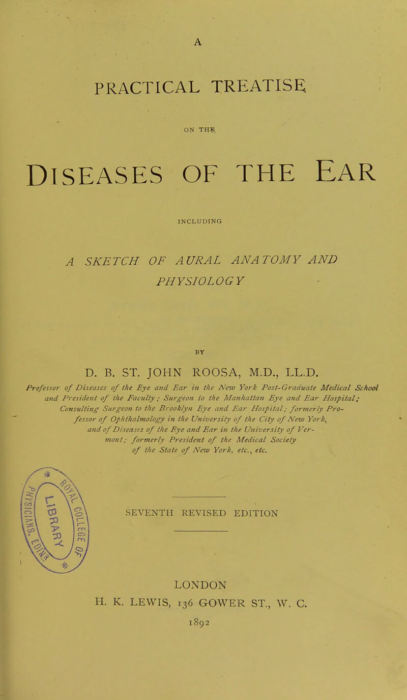 A PRACTICAL TREATISE ON THE Diseases of the Ear INCLUDING A SKETCH OF AURAL ANATOMY AND PHYSIOLOGY BY D. B. ST. JOHN ROOSA, M.D., LL.D. Professor of Diseases of the Eye and Ear in the New York Post-Grad-uate Medical School and President of the Faculty ; Surgeon to the Manhattan Eye and Ear Hospital; Consulting' Surgeon to the Brooklyn Eye and Ear Hospital; formerly Pro- fessor of Ophthalmology in the University of the City of New York^ and of Diseases of the Eye and Ear in the University of Ver- mont; formerly President of the Medical Society of the State of New York, etc., etc. SEVENTH REVISED EDITION LONDON H. K. LEWIS, 136 GOWER ST., W. C. 1892