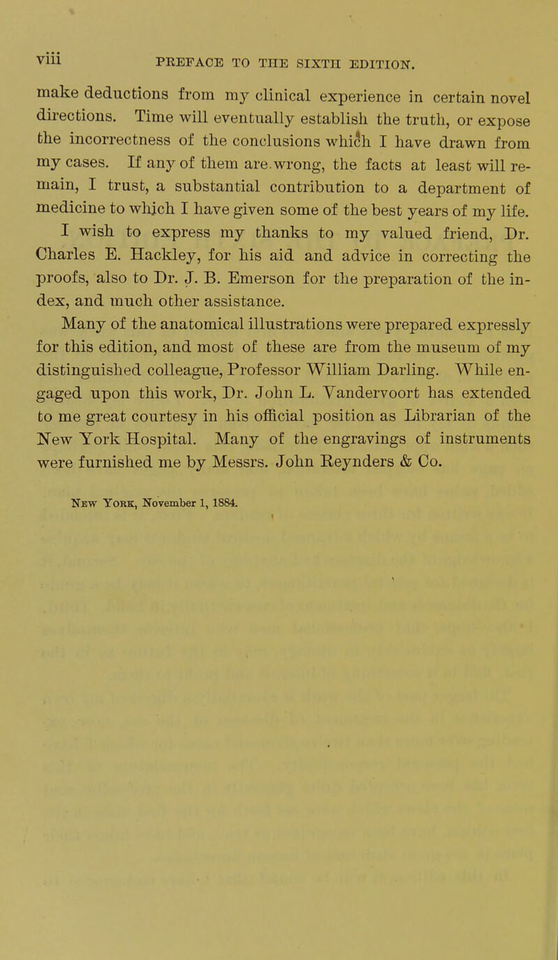 make deductions from my clinical experience in certain novel directions. Time will eventually establish the truth, or expose the incorrectness of the conclusions which I have drawn from my cases. If any of them are. wrong, the facts at least will re- main, I trust, a substantial contribution to a department of medicine to whjch I have given some of the best years of my life. I wish to express my thanks to my valued friend, Dr. Charles E. Hackley, for his aid and advice in correcting the proofs, also to Dr. J. B. Emerson for the preparation of the in- dex, and much other assistance. Many of the anatomical illustrations were prepared expressly for this edition, and most of these are from the museum of my distinguished colleague, Professor William Darling. While en- gaged upon this work. Dr. John L. Yandervoort has extended to me great courtesy in his official position as Librarian of the New York Hospital. Many of the engravings of instruments were furnished me by Messrs. John Reynders & Co.