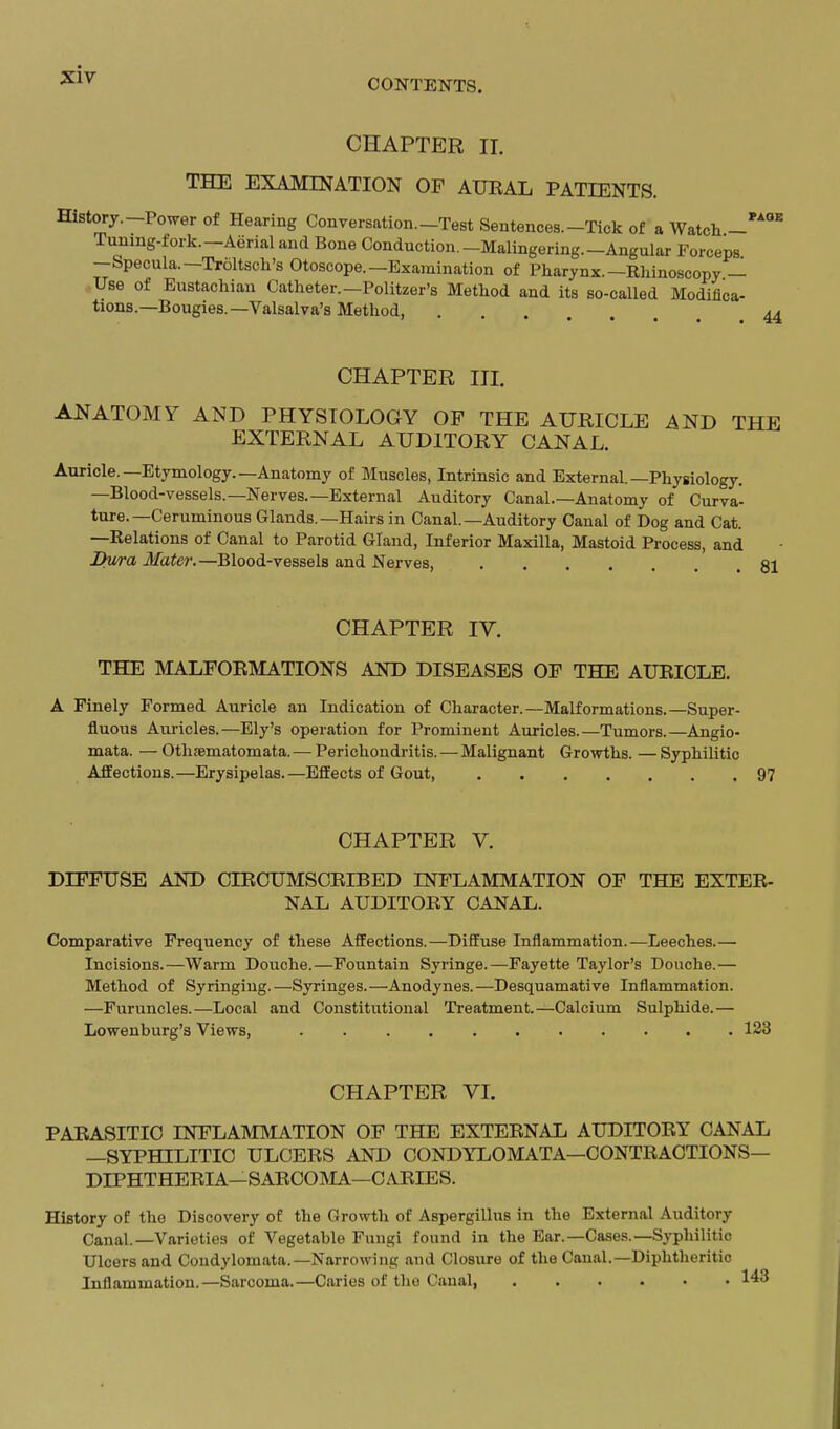 CHAPTER II. THE EXAMINATION OF AURAL PATIENTS. History.—Power of Hearing Conversation.—Test Sentences.-Tick of a Watch — Tuning-fork.—Aerial and Bone Conduction.-Malingering.-Angular Forceps -Specula.—Troltsch's Otoscope.—Examination of Pharynx.—Rhinoscopy — Use of Eustachian Catheter.—Politzer's Method and its so-called Modifica- tions.—Bougies.—Valsalva's Method, CHAPTER III. ANATOMY AND PHYSIOLOGY OF THE AIJillCLE AND THE EXTERNAL AUDITORY CANAL. Auricle.—Etymology.—Anatomy of Muscles, Intrinsic and External.-Physiology. —Blood-vessels.—Nerves.—External Auditory Canal.—Anatomy of Curva- ture.—Ceruminous Glands.—Hairs in Canal.—Auditory Canal of Dog and Cat. —Relations of Canal to Parotid Gland, Inferior Maxilla, Mastoid Process, and Bv/ra Mater.—Blood-vessels and Nerves, 81 CHAPTER IV. THE MALFORMATIONS AND DISEASES OF THE AURICLE. A Finely Formed Auricle an Indication of Character.—Malformations.—Super- fluous Auricles.—Ely's operation for Prominent Auricles.—Tumors.—Angio- mata. — Othsematomata. — Perichondritis. — Malignant Growths. — Syphilitic Affections.—Erysipelas.—Effects of Gout, 97 CHAPTER V. DIFFUSE AND dRCUMSCRIBED INFLAMMATION OF THE EXTER- NAL AUDITORY CANAL. Comparative Frequency of these Affections.—Diffuse Inilammation.—Leeches.— Incisions.—Warm Douche.—Fountain Syringe.—Fayette Taylor's Douche.— Method of Syringing.—Syringes.—Anodynes.—Desquamative Inflammation. —Furuncles.—Local and Constitutional Treatment.—Calcium Sulphide.— Lowenburg's Views, 123 CHAPTER VL PARASITIC INFLAINUVIATION OF THE EXTERNAL AUDITORY CANAL —SYPHILITIC ULCERS AND CONDYLOMATA—CONTRACTIONS— DIPHTHERIA—SARCOMA—CARIES. History of the Discovery of the Growth of Aspergillus in the External Auditory Canal.—Varieties of Vegetable Fungi found in the Ear.—Cases.—Sypliilitic Ulcers and Condylomata.—Narrowing and Closure of the Canal.—Diphtheritic Inflammation.—Sarcoma.—Caries of the Canal, 143