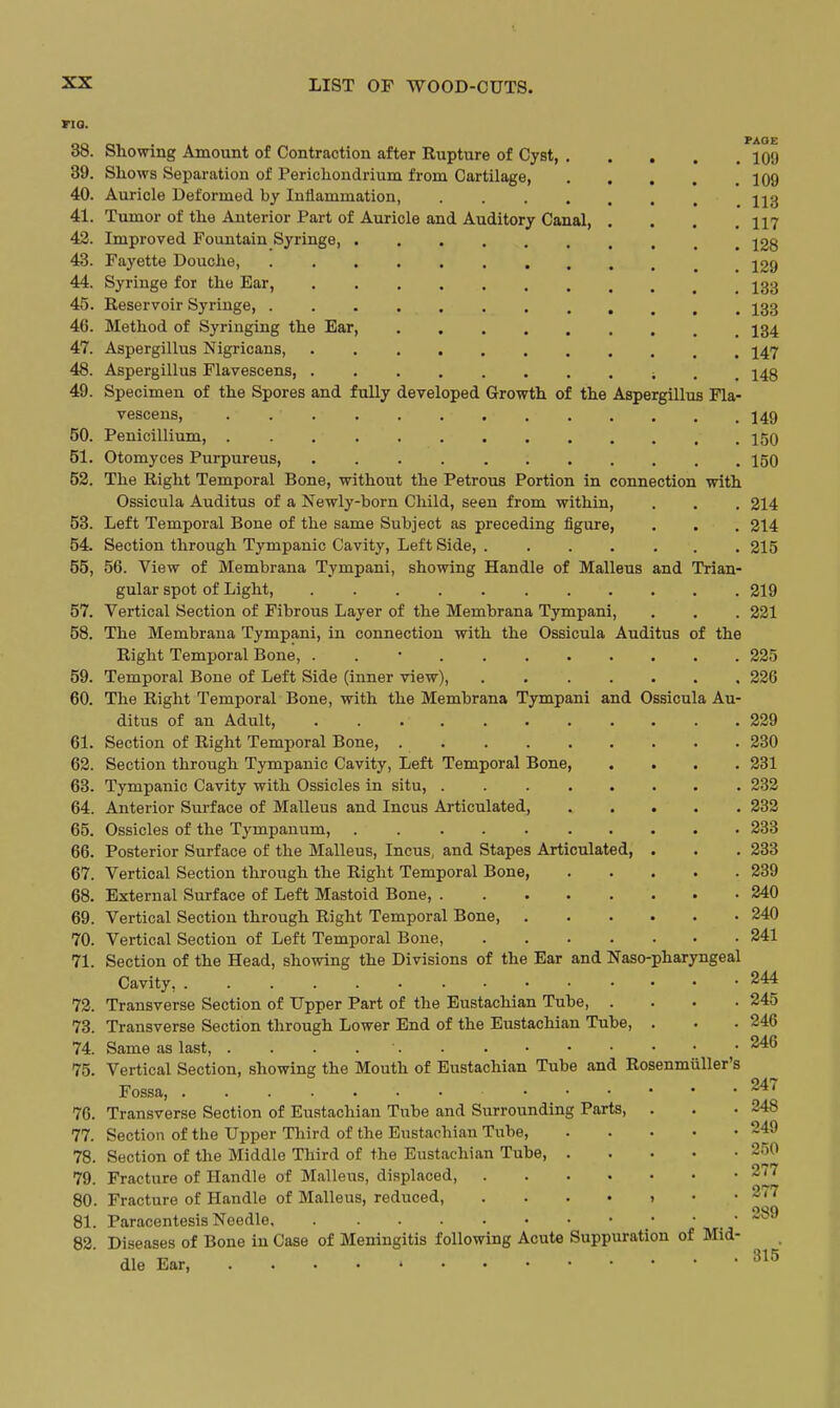 no. PAOE 38. Showing Amount of Contraction after Rupture of Cyst, 109 39. Shows Separation of Perichondrium from Cartilage, 109 40. Auricle Deformed by Inflammation, jjg 41. Tumor of the Anterior Part of Auricle and Auditory Canal, . . . .117 42. Improved Fountain Syringe, 228 43. Fayette Douclie, 129 44. Syringe for the Ear, ^33 45. Reservoir Syringe, I33 46. Method of Syringing the Ear, I34 47. Aspergillus Nigricans, I47 48. Aspergillus Flavescens, ; . . 148 49. Specimen of the Spores and fully developed Growth of the Aspergillus Fla- vescens, 149 50. Penicillium, 150 51. Otomyces Purpureus, 150 52. The Right Temporal Bone, without the Petrous Portion in connection with Ossicula Auditus of a Newly-born Child, seen from within, . . . 214 53. Left Temporal Bone of the same Subject as preceding figure, . . . 214 54. Section through Tympanic Cavity, Left Side, ....... 215 55. 56. View of Membrana Tympani, showing Handle of Malleus and Trian- gular spot of Light, 219 57. Vertical Section of Fibrous Layer of the Membrana Tympani, . . . 221 58. The Membrana Tympani, in connection with the Ossicula Auditus of the Right Temporal Bone, . . • 225 59. Temporal Bone of Left Side (inner view), 226 60. The Right Temporal Bone, with the Membrana Tympani and Ossicula Au- ditus of an Adult, 229 61. Section of Right Temporal Bone, 230 62. Section through Tympanic Cavity, Left Temporal Bone, .... 231 63. Tympanic Cavity with Ossicles in situ, 232 64. Anterior Surface of Malleus and Incus Articulated, 232 65. Ossicles of the Tympanum, . 233 66. Posterior Surface of the Malleus, Incus, and Stapes Articulated, . . . 233 67. Vertical Section through the Right Temporal Bone, 239 68. External Surface of Left Mastoid Bone, 240 69. Vertical Section through Right Temporal Bone 240 70. Vertical Section of Left Temporal Bone, 241 71. Section of the Head, showing the Divisions of the Ear and Naso-pharyngeal Cavity, 244 72. Transverse Section of Upper Part of the Eustachian Tube, .... 245 73. Transverse Section through Lower End of the Eustachian Tube, . . .246 74. Same as last, . . . . ■ 75. Vertical Section, showing the Mouth of Eustachian Tube and Rosenmuller's Fossa, 76. Transverse Section of Eustachian Tube and Surrounding Parts, . . . 248 77. Section of the Upper Third of the Eustachian Tube, 249 78. Section of the Middle Third of the Eustachian Tube, 250 79. Fracture of Handle of Malleus, displaced 2(7 80. Fracture of Handle of Malleus, reduced, 277 81. Paracentesis Needle _ • 289 82. Diseases of Bone in Case of Meningitis following Acute Suppuration of Mid- dle Ear,