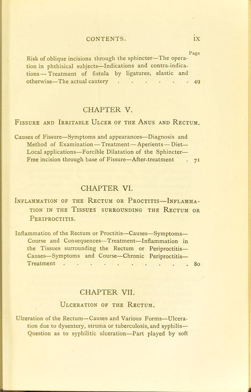 Page Risk of oblique incisions through the sphincter—The opera- tion in phthisical subjects—Indications and contra-indica- tions— Treatment of fistula by ligatures, elastic and otherwise—The actual cautery 49 CHAPTER V. Fissure and Irritable Ulcer of the Anus and Rectum. Causes of Fissure—Symptoms and appearances—Diagnosis and Method of Examination — Treatment — Aperients — Diet— Local applications—Forcible Dilatation of the Sphincter— Free incision through base of Fissure—After-treatment . 71 CHAPTER VI. Inflammation of the Rectum or Proctitis—Inflamma- tion IN THE Tissues surrounding the Rectum or Periproctitis. Inflammation of the Rectum or Proctitis—Causes—Symptoms— Course and Consequences—Treatment—Inflammation in the Tissues surrounding the Rectum or Periproctitis— Causes—Symptoms and Course—Chronic Periproctitis— Treatment 80 CHAPTER VII. Ulceration of the Rectum. Ulceration of the Rectum—Causes and Various Forms—Ulcera- tion due to dysentery, struma or tuberculosis, and syphilis— Question as to syphilitic ulceration—Part played by soft