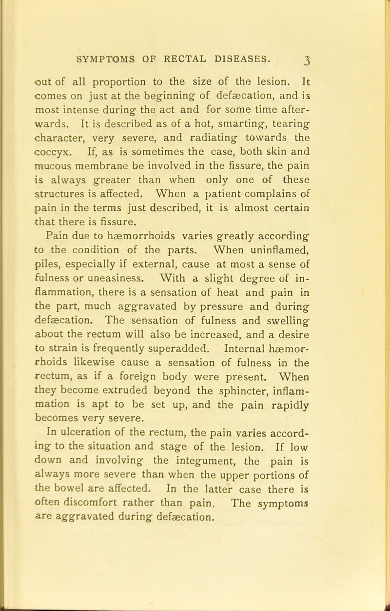 out of all proportion to the size of the lesion. It comes on just at the beginning of defaecation, and is most intense during the act and for some time after- wards. It is described as of a hot, smarting, tearing character, very severe, and radiating towards the coccyx. If, as is sometimes the case, both skin and mucous membrane be involved in the fissure, the pain is always greater than when only one of these structures is affected. When a patient complains of pain in the terms just described, it is almost certain that there is fissure. Pain due to haemorrhoids varies greatly according to the condition of the parts. When uninflamed, piles, especially if external, cause at most a sense of fulness or uneasiness. With a slight degree of in- flammation, there is a sensation of heat and pain in the part, much aggravated by pressure and during defaecation. The sensation of fulness and swelling about the rectum will also be increased, and a desire to strain is frequently superadded. Internal haemor- rhoids likewise cause a sensation of fulness in the rectum, as if a foreign body were present. When they become extruded beyond the sphincter, inflam- mation is apt to be set up, and the pain rapidly becomes very severe. In ulceration of the rectum, the pain varies accord- ing to the situation and stage of the lesion. If low down and involving the integument, the pain is always more severe than when the upper portions of the bowel are affected. In the latter case there is often discomfort rather than pain. The symptoms are aggravated during defaecation.