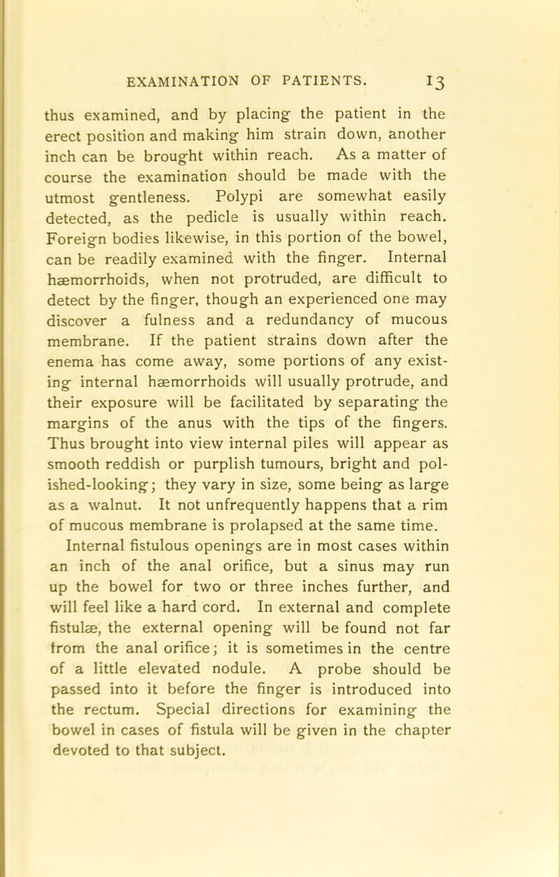 thus examined, and by placing the patient in the erect position and making him strain down, another inch can be brought within reach. As a matter of course the examination should be made with the utmost gentleness. Polypi are somewhat easily detected, as the pedicle is usually within reach. Foreign bodies likewise, in this portion of the bowel, can be readily examined with the finger. Internal haemorrhoids, when not protruded, are difficult to detect by the finger, though an experienced one may discover a fulness and a redundancy of mucous membrane. If the patient strains down after the enema has come away, some portions of any exist- ing internal haemorrhoids will usually protrude, and their exposure will be facilitated by separating the margins of the anus with the tips of the fingers. Thus brought into view internal piles will appear as smooth reddish or purplish tumours, bright and pol- ished-looking ; they vary in size, some being as large as a walnut. It not unfrequently happens that a rim of mucous membrane is prolapsed at the same time. Internal fistulous openings are in most cases within an inch of the anal orifice, but a sinus may run up the bowel for two or three inches further, and will feel like a hard cord. In external and complete fistulae, the external opening will be found not far from the anal orifice; it is sometimes in the centre of a little elevated nodule. A probe should be passed into it before the finger is introduced into the rectum. Special directions for examining the bowel in cases of fistula will be given in the chapter devoted to that subject.