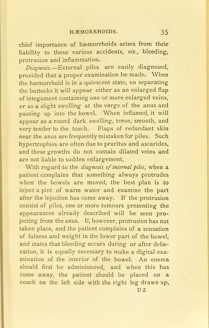 chief importance of haimorrhoids arises from their liability to these various accidents, viz., bleeding, protrusion and inflammation. External piles are easily diagnosed, provided that a proper examination be made. When the haemorrhoid is in a quiescent state, on separating the buttocks it will appear either as an enlarged flap of integument containing one or more enlarged veins, or as a slight swelling at the verge of the anus and passing up into the bowel. When inflamed, it will appear as a round dark swelling, tense, smooth, and very tender to the touch. Flaps of redundant skin near the anus are frequently mistaken for piles. Such hypertrophies are often due to pruritus and ascarides, and these growths do not contain dilated veins and are not liable to sudden enlargement. With regard to the diagnosis of internal piles, when a patient complains that something always protrudes when the bowels are moved, the best plan is to inject a pint of warm water and examine the part after the injection has come away. If the protrusion consist of piles, one or more tumours presenting the appearances already described will be seen pro* jecting from the anus. If, however, protrusion has not taken place, and the patient complains of a sensation of fulness and weight in the lower part of the bowel, and states that bleeding occurs during or after defae- cation, it is equally necessary to make a digital exa- mination of the interior of the bowel. An enema should first be administered, and when this has come away, the patient should be placed on a couch on the left side with the right leg drawn up, D2