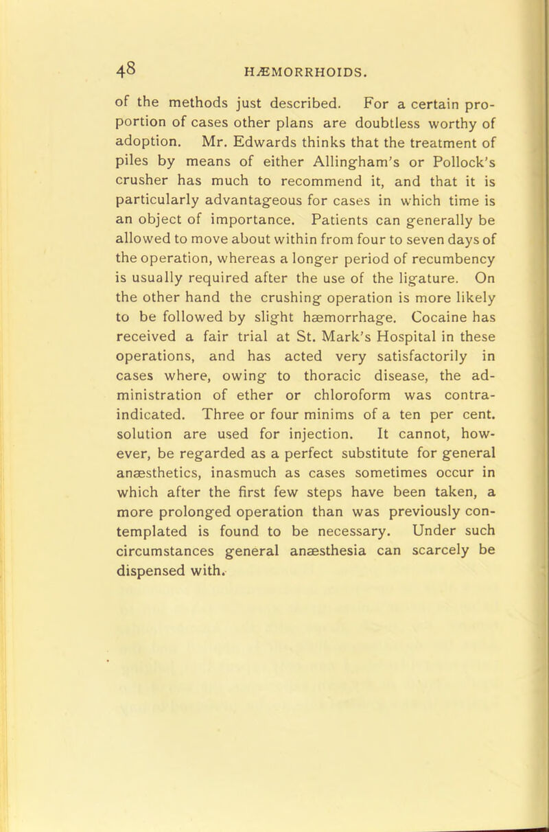 of the methods just described. For a certain pro- portion of cases other plans are doubtless worthy of adoption. Mr. Edwards thinks that the treatment of piles by means of either Allingham’s or Pollock’s crusher has much to recommend it, and that it is particularly advantageous for cases in which time is an object of importance. Patients can generally be allowed to move about within from four to seven days of the operation, whereas a longer period of recumbency is usually required after the use of the ligature. On the other hand the crushing operation is more likely to be followed by slight haemorrhage. Cocaine has received a fair trial at St. Mark’s Hospital in these operations, and has acted very satisfactorily in cases where, owing to thoracic disease, the ad- ministration of ether or chloroform was contra- indicated. Three or four minims of a ten per cent, solution are used for injection. It cannot, how- ever, be regarded as a perfect substitute for general anaesthetics, inasmuch as cases sometimes occur in which after the first few steps have been taken, a more prolonged operation than was previously con- templated is found to be necessary. Under such circumstances general anaesthesia can scarcely be dispensed with.