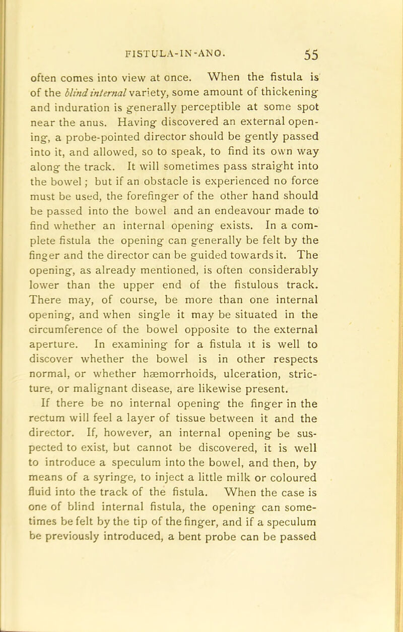 often comes into view at once. When the fistula is of the blindmtemalvaLriQty, some amount of thickening: and induration is g-enerally perceptible at some spot near the anus. Having- discovered an external open- ing-, a probe-pointed director should be g-ently passed into it, and allowed, so to speak, to find its own way along- the track. It will sometimes pass straig-ht into the bowel; but if an obstacle is experienced no force must be used, the forefinger of the other hand should be passed into the bowel and an endeavour made to find whether an internal opening exists. In a com- plete fistula the opening can generally be felt by the finger and the director can be guided towards it. The opening, as already mentioned, is often considerably lower than the upper end of the fistulous track. There may, of course, be more than one internal opening, and when single it may be situated in the circumference of the bowel opposite to the external aperture. In examining for a fistula it is well to discover whether the bowel is in other respects normal, or whether haemorrhoids, ulceration, stric- ture, or malignant disease, are likewise present. If there be no internal opening the finger in the rectum will feel a layer of tissue between it and the director. If, however, an internal opening be sus- pected to exist, but cannot be discovered, it is well to introduce a speculum into the bowel, and then, by means of a syringe, to inject a little milk or coloured fluid into the track of the fistula. When the case is one of blind internal fistula, the opening can some- times be felt by the tip of the finger, and if a speculum be previously introduced, a bent probe can be passed