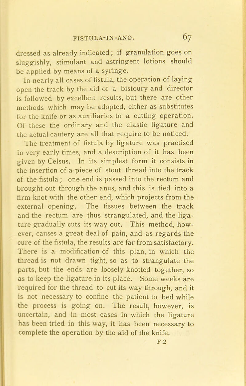 dressed as already indicated; if granulation goes on sluggishly, stimulant and astringent lotions should be applied by means of a syringe. In nearly all cases of fistula, the operation of laying open the track by the aid of a bistoury and director is followed by excellent results, but there are other methods which may be adopted, either as substitutes for the knife or as auxiliaries to a cutting operation. Of these the ordinary and the elastic ligature and the actual cautery are all that require to be noticed. The treatment of fistula by ligature was practised in very early times, and a description of it has been given by Celsus. In its simplest form it consists in the insertion of a piece of stout thread into the track of the fistula; one end is passed into the rectum and brought out through the anus, and this is tied into a firm knot with the other end, which projects from the external opening. The tissues between the track and the rectum are thus strangulated, and the liga- ture gradually cuts its way out. This method, how- ever, causes a great deal of pain, and as regards the cure of the fistula, the results are far from satisfactory. There is a modification of this plan, in which the thread is not drawn tight, so as to strangulate the parts, but the ends are loosely knotted together, so as to keep the ligature in its place. Some weeks are required for the thread to cut its way through, and it is not necessary to confine the patient to bed while the process is going on. The result, however, is uncertain, and in most cases in which the ligature has been tried in this way, it has been necessary to complete the operation by the aid of the knife. F2