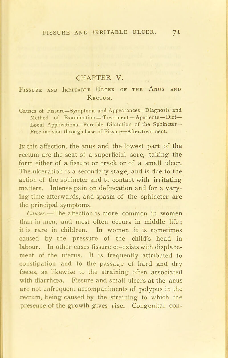 CHAPTER V. Fissure and Irritable Ulcer of the Anus and Rectum. Causes of Fissure—Symptoms and Appearances—Diagnosis and Method of Examination — Treatment — Aperients — Diet— Local Applications—Forcible Dilatation of the Sphincter— Free incision through base of Fissure—After-treatment. In this affection, the anus and the lowest part of the rectum are the seat of a superficial sore, taking the form either of a fissure or crack or of a small ulcer. The ulceration is a secondary stage, and is due to the action of the sphincter and to contact with irritating matters. Intense pain on defsecation and for a vary- ing time afterwards, and spasm of the sphincter are the principal symptoms. Causes.—The affection is more common in women than in men, and most often occurs in middle life; it is rare in children. In women it is sometimes caused by the pressure of the child’s head in labour. In other cases fissure co-exists with displace- ment of the uterus. It is frequently attributed to constipation and to the passage of hard and dry feces, as likewise to the straining often associated with diarrhoea. Fissure and small ulcers at the anus are not unfrequent accompaniments of polypus in the rectum, being caused by the straining to which the presence of the growth gives rise. Congenital con-