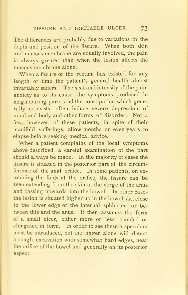 The differences are probably due to variations in the depth and position of the fissure. When both skin and mucous membrane are equally involved, the pain is always greater than when the lesion affects the mucous membrane alone. When a fissure of the rectum has existed for any length of time the patient’s general health almost invariably suffers. The seat and intensity of the pain, anxiety as to its cause, the symptoms produced in neighbouring parts, and the constipation which gene- rally co-exists, often induce severe depression of mind and body and other forms of disorder. Not a few, however, of these patients, in spite of their manifold sufferings, allow months or even years to elapse before seeking medical advice. When a patient complains of the local symptoms above described, a careful examination of the part should always be made. In the majority of cases the fissure is situated in the posterior part of the circum- ference of the anal orifice. In some patients, on ex- amining the folds at the orifice, the fissure can be seen extending from the skin at the verge of the anus and passing upwards into the bowel. In other cases the lesion is situated higher up in the bowel, i.e., close to the lower edge of the internal sphincter, or be- tween this and the anus. It then assumes the form of a small ulcer, either more or less rounded or elongated in form. In order to see these a speculum must be introduced, but the finger alone will detect a rough excavation with somewhat hard edges, near the orifice of the bowel and generally on its posterior aspect.