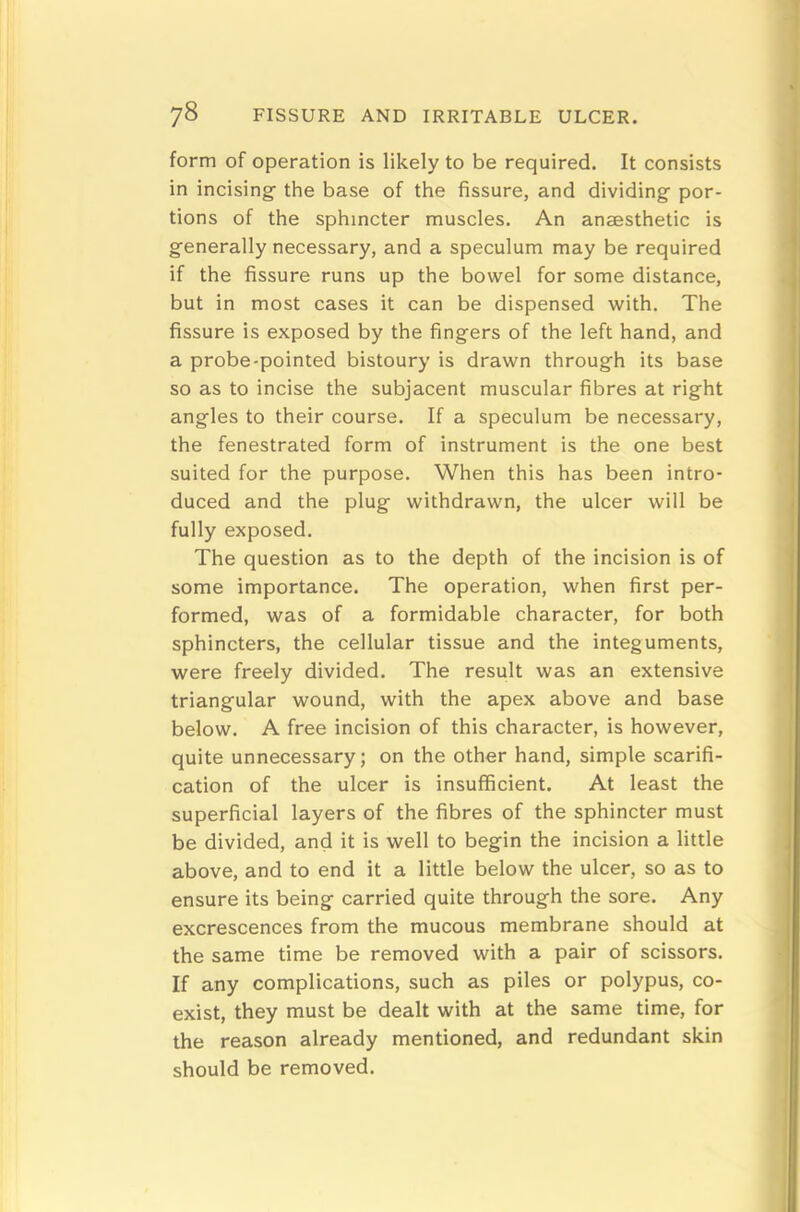 78 FISSURE AND IRRITABLE ULCER. form of operation is likely to be required. It consists in incising the base of the fissure, and dividing por- tions of the sphincter muscles. An anaesthetic is generally necessary, and a speculum may be required if the fissure runs up the bowel for some distance, but in most cases it can be dispensed with. The fissure is exposed by the fingers of the left hand, and a probe-pointed bistoury is drawn through its base so as to incise the subjacent muscular fibres at right angles to their course. If a speculum be necessary, the fenestrated form of instrument is the one best suited for the purpose. When this has been intro- duced and the plug withdrawn, the ulcer will be fully exposed. The question as to the depth of the incision is of some importance. The operation, when first per- formed, was of a formidable character, for both sphincters, the cellular tissue and the integuments, were freely divided. The result was an extensive triangular wound, with the apex above and base below. A free incision of this character, is however, quite unnecessary; on the other hand, simple scarifi- cation of the ulcer is insufficient. At least the superficial layers of the fibres of the sphincter must be divided, and it is well to begin the incision a little above, and to end it a little below the ulcer, so as to ensure its being carried quite through the sore. Any excrescences from the mucous membrane should at the same time be removed with a pair of scissors. If any complications, such as piles or polypus, co- exist, they must be dealt with at the same time, for the reason already mentioned, and redundant skin should be removed.