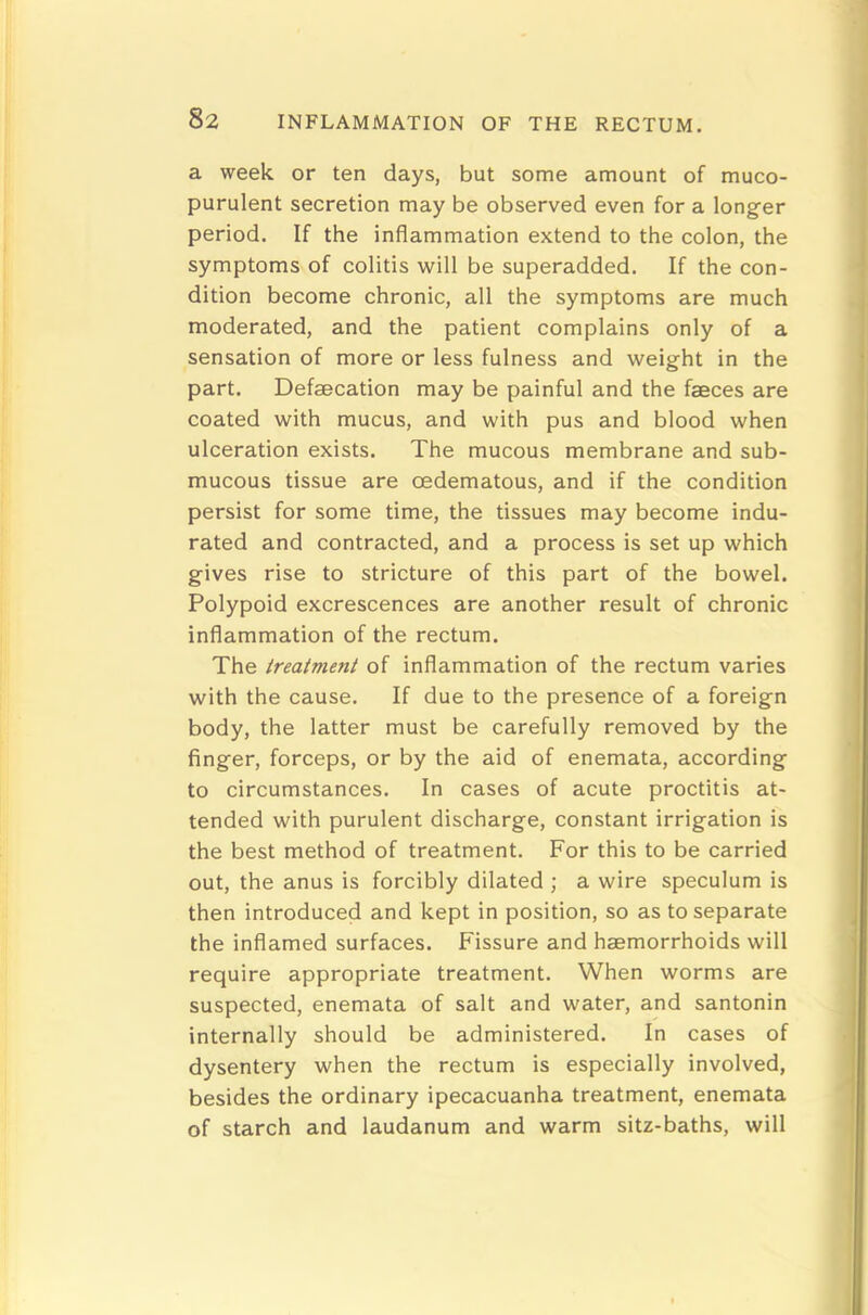 a week or ten days, but some amount of muco- purulent secretion may be observed even for a longer period. If the inflammation extend to the colon, the symptoms of colitis will be superadded. If the con- dition become chronic, all the symptoms are much moderated, and the patient complains only of a sensation of more or less fulness and weight in the part. Defaecation may be painful and the faeces are coated with mucus, and with pus and blood when ulceration exists. The mucous membrane and sub- mucous tissue are oedematous, and if the condition persist for some time, the tissues may become indu- rated and contracted, and a process is set up which gives rise to stricture of this part of the bowel. Polypoid excrescences are another result of chronic inflammation of the rectum. The treatment of inflammation of the rectum varies with the cause. If due to the presence of a foreign body, the latter must be carefully removed by the finger, forceps, or by the aid of enemata, according to circumstances. In cases of acute proctitis at- tended with purulent discharge, constant irrigation is the best method of treatment. For this to be carried out, the anus is forcibly dilated ; a wire speculum is then introduced and kept in position, so as to separate the inflamed surfaces. Fissure and haemorrhoids will require appropriate treatment. When worms are suspected, enemata of salt and water, and santonin internally should be administered. In cases of dysentery when the rectum is especially involved, besides the ordinary ipecacuanha treatment, enemata of starch and laudanum and warm sitz-baths, will