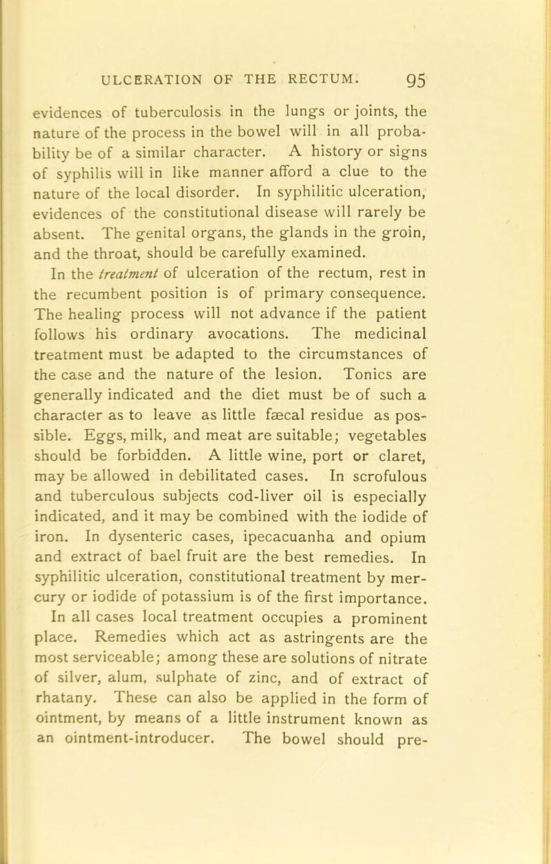 evidences of tuberculosis in the lungs or joints, the nature of the process in the bowel will in all proba- bility be of a similar character. A history or signs of syphilis will in like manner afford a clue to the nature of the local disorder. In syphilitic ulceration, evidences of the constitutional disease will rarely be absent. The genital organs, the glands in the groin, and the throat, should be carefully examined. In the treatment of ulceration of the rectum, rest in the recumbent position is of primary consequence. The healing process will not advance if the patient follows his ordinary avocations. The medicinal treatment must be adapted to the circumstances of the case and the nature of the lesion. Tonics are generally indicated and the diet must be of such a character as to leave as little faecal residue as pos- sible. Eggs, milk, and meat are suitable; vegetables should be forbidden. A little wine, port or claret, may be allowed in debilitated cases. In scrofulous and tuberculous subjects cod-liver oil is especially indicated, and it may be combined with the iodide of iron. In dysenteric cases, ipecacuanha and opium and extract of bael fruit are the best remedies. In syphilitic ulceration, constitutional treatment by mer- cury or iodide of potassium is of the first importance. In all cases local treatment occupies a prominent place. Remedies which act as astringents are the most serviceable; among these are solutions of nitrate of silver, alum, sulphate of zinc, and of extract of rhatany. These can also be applied in the form of ointment, by means of a little instrument known as an ointment-introducer. The bowel should pre- I