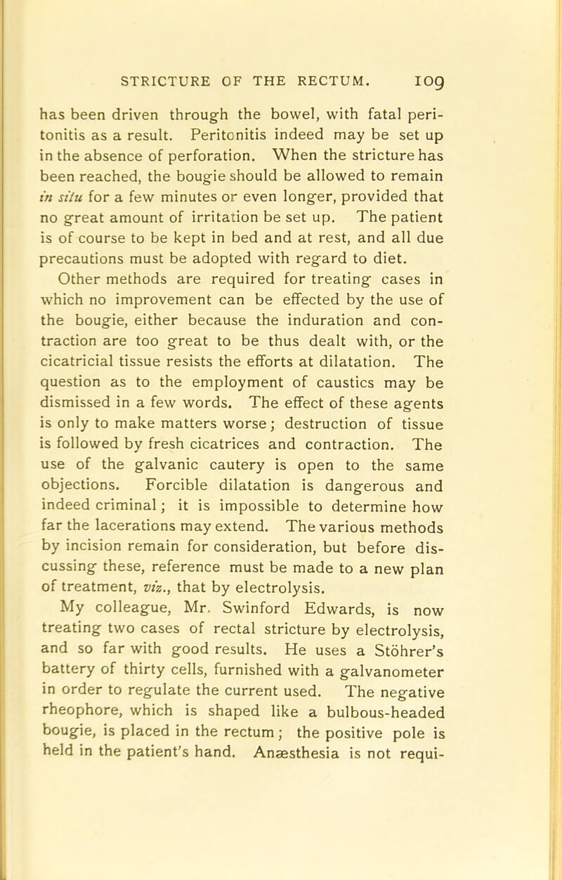 has been driven through the bowel, with fatal peri- tonitis as a result. Peritonitis indeed may be set up in the absence of perforation. When the stricture has been reached, the bougie should be allowed to remain in situ for a few minutes or even longer, provided that no great amount of irritation be set up. The patient is of course to be kept in bed and at rest, and all due precautions must be adopted with regard to diet. Other methods are required for treating cases in which no improvement can be effected by the use of the bougie, either because the induration and con- traction are too great to be thus dealt with, or the cicatricial tissue resists the efforts at dilatation. The question as to the employment of caustics may be dismissed in a few words. The effect of these agents is only to make matters worse; destruction of tissue is followed by fresh cicatrices and contraction. The use of the galvanic cautery is open to the same objections. Forcible dilatation is dangerous and indeed criminal; it is impossible to determine how far the lacerations may extend. The various methods by incision remain for consideration, but before dis- cussing these, reference must be made to a new plan of treatment, viz., that by electrolysis. My colleague, Mr, Swinford Edwards, is now treating two cases of rectal stricture by electrolysis, and so far with good results. He uses a Stohrer’s battery of thirty cells, furnished with a galvanometer in order to regulate the current used. The negative rheophore, which is shaped like a bulbous-headed bougie, is placed in the rectum; the positive pole is held in the patient’s hand. Anaesthesia is not requi-