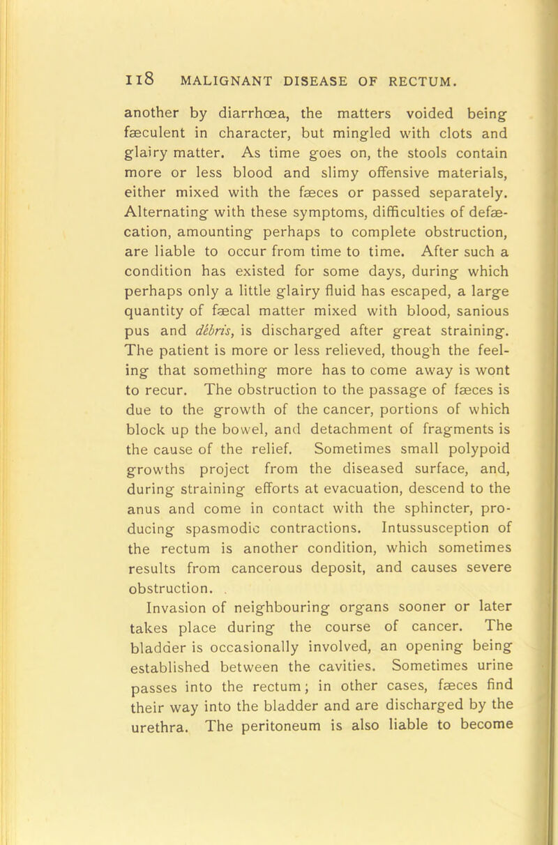 another by diarrhoea, the matters voided being faeculent in character, but mingled with clots and glairy matter. As time goes on, the stools contain more or less blood and slimy offensive materials, either mixed with the faeces or passed separately. Alternating with these symptoms, difficulties of defae- cation, amounting perhaps to complete obstruction, are liable to occur from time to time. After such a condition has existed for some days, during which perhaps only a little glairy fluid has escaped, a large quantity of faecal matter mixed with blood, sanious pus and dibris, is discharged after great straining. The patient is more or less relieved, though the feel- ing that something more has to come away is wont to recur. The obstruction to the passage of faeces is due to the growth of the cancer, portions of which block up the bowel, and detachment of fragments is the cause of the relief. Sometimes small polypoid growths project from the diseased surface, and, during straining efforts at evacuation, descend to the anus and come in contact with the sphincter, pro- ducing spasmodic contractions. Intussusception of the rectum is another condition, which sometimes results from cancerous deposit, and causes severe obstruction. , Invasion of neighbouring organs sooner or later takes place during the course of cancer. The bladder is occasionally involved, an opening being established between the cavities. Sometimes urine passes into the rectum; in other cases, faeces find their way into the bladder and are discharged by the urethra. The peritoneum is also liable to become