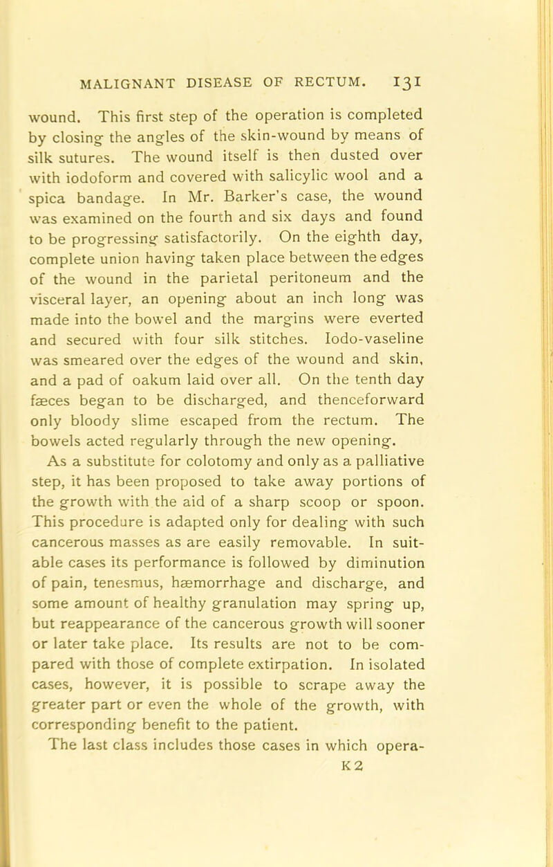 wound. This first step of the operation is completed by closing’ the angles of the skin-wound by means of silk sutures. The wound itself is then dusted over with iodoform and covered with salicylic wool and a spica bandage. In Mr. Barker’s case, the wound was examined on the fourth and six days and found to be progressing satisfactorily. On the eighth day, complete union having taken place between the edges of the wound in the parietal peritoneum and the visceral layer, an opening about an inch long was made into the bowel and the margins were everted and secured with four silk stitches. lodo-vaseline was smeared over the edges of the wound and skin, and a pad of oakum laid over all. On the tenth day faeces began to be discharged, and thenceforward only bloody slime escaped from the rectum. The bowels acted regularly through the new opening. As a substitute for colotomy and only as a palliative step, it has been proposed to take away portions of the growth with the aid of a sharp scoop or spoon. This procedure is adapted only for dealing with such cancerous masses as are easily removable. In suit- able cases its performance is followed by diminution of pain, tenesmus, haemorrhage and discharge, and some amount of healthy granulation may spring up, but reappearance of the cancerous growth will sooner or later take place. Its results are not to be com- pared with those of complete extirpation. In isolated cases, however, it is possible to scrape away the greater part or even the whole of the growth, with corresponding benefit to the patient. The last class includes those cases in which opera- K2