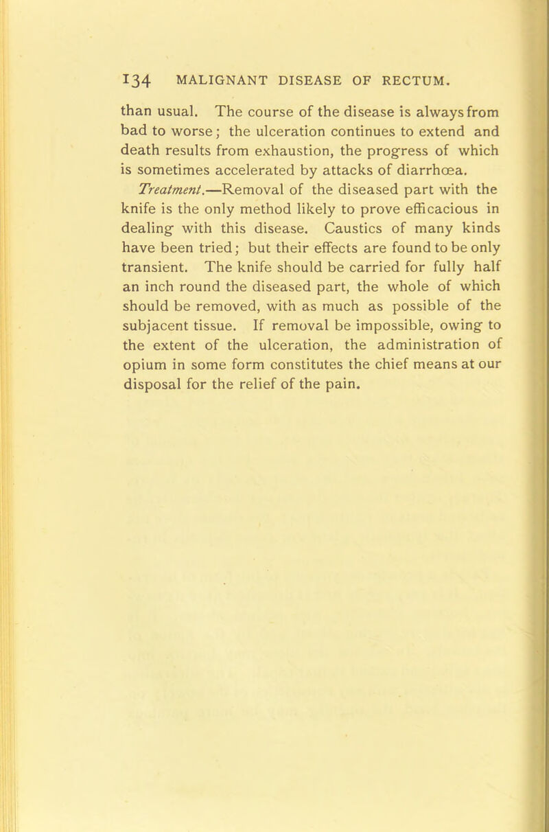 than usual. The course of the disease is always from bad to worse; the ulceration continues to extend and death results from exhaustion, the progress of which is sometimes accelerated by attacks of diarrhoea. Treatment.—Removal of the diseased part with the knife is the only method likely to prove efficacious in dealing with this disease. Caustics of many kinds have been tried; but their effects are found to be only transient. The knife should be carried for fully half an inch round the diseased part, the whole of which should be removed, with as much as possible of the subjacent tissue. If removal be impossible, owing to the extent of the ulceration, the administration of opium in some form constitutes the chief means at our disposal for the relief of the pain.