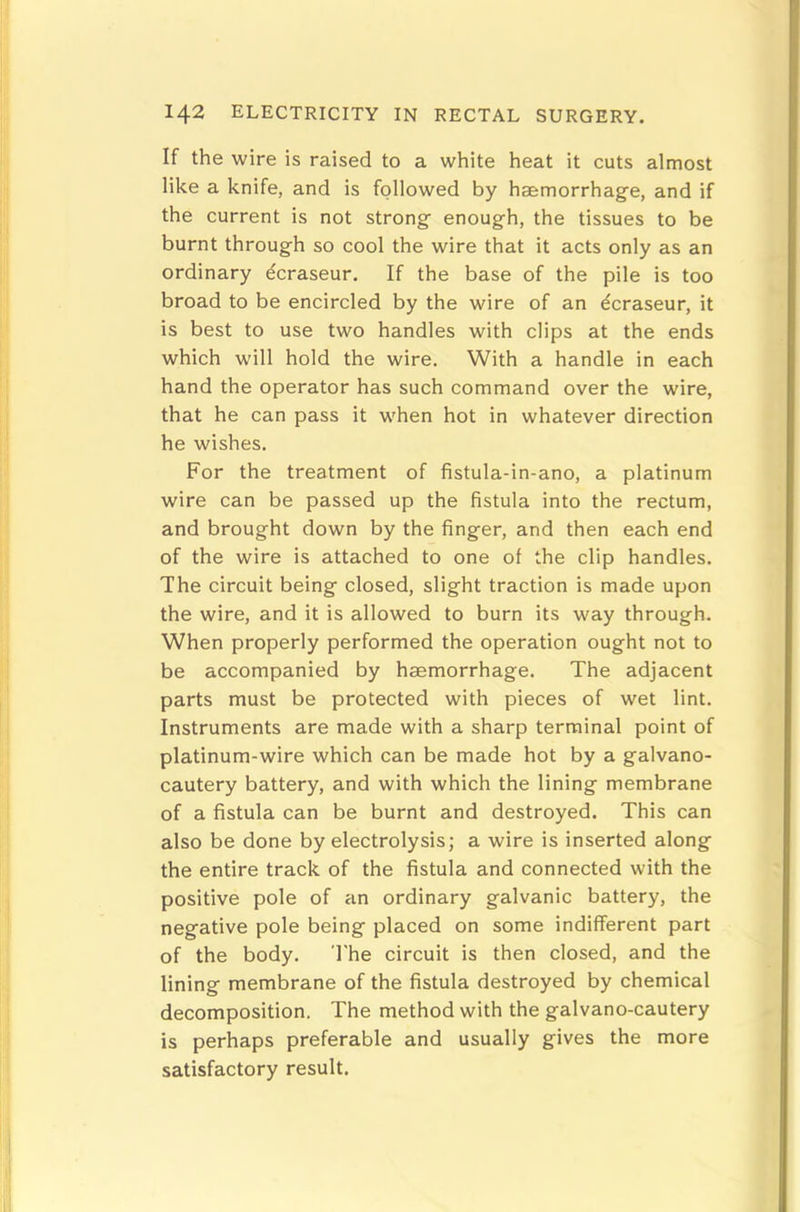 If the wire is raised to a white heat it cuts almost like a knife, and is followed by haemorrhage, and if the current is not strong enough, the tissues to be burnt through so cool the wire that it acts only as an ordinary dcraseur. If the base of the pile is too broad to be encircled by the wire of an dcraseur, it is best to use two handles with clips at the ends which will hold the wire. With a handle in each hand the operator has such command over the wire, that he can pass it when hot in whatever direction he wishes. For the treatment of fistula-in-ano, a platinum wire can be passed up the fistula into the rectum, and brought down by the finger, and then each end of the wire is attached to one of the clip handles. The circuit being closed, slight traction is made upon the wire, and it is allowed to burn its way through. When properly performed the operation ought not to be accompanied by haemorrhage. The adjacent parts must be protected with pieces of wet lint. Instruments are made with a sharp terminal point of platinum-wire which can be made hot by a galvano- cautery battery, and with which the lining membrane of a fistula can be burnt and destroyed. This can also be done by electrolysis; a wire is inserted along the entire track of the fistula and connected with the positive pole of an ordinary galvanic battery, the negative pole being placed on some indifferent part of the body. The circuit is then closed, and the lining membrane of the fistula destroyed by chemical decomposition. The method with the galvano-cautery is perhaps preferable and usually gives the more satisfactory result.