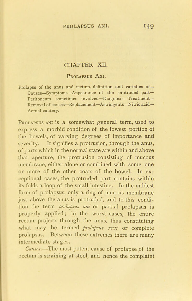 CHAPTER XII. Prolapsus Ani. Prolapse of the anus and rectum, definition and varieties of— Causes—Symptoms—Appearance of the protruded part— Peritoneum sometimes involved—Diagnosis—Treatment— Removal of causes—Replacement—Astringents—Nitric acid— Actual cautery. Prolapsus ani is a somewhat general term, used to express a morbid condition of the lowest portion of the bowels, of varying degrees of importance and severity. It signifies a protrusion, through the anus, of parts which in the normal state are within and above that aperture, the protrusion consisting of mucous membrane, either alone or combined with some one or more of the other coats of the bowel. In ex- ceptional cases, the protruded part contains within its folds a loop of the small intestine. In the mildest form of prolapsus, only a ring of mucous membrane just above the anus is protruded, and to this condi- tion the term prolapsus ani or partial prolapsus is properly applied; in the worst cases, the entire rectum projects through the anus, thus constituting what may be termed prolapsus recti or complete prolapsus. Between these extremes there are many intermediate stages. Causes.—The most potent cause of prolapse of the rectum is straining at stool, and hence the complaint