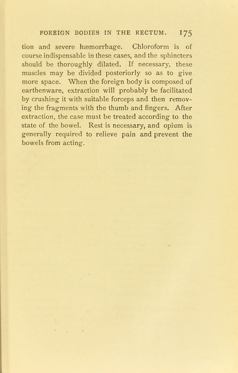 tion and severe haemorrhage. Chloroform is of course indispensable in these cases, and the sphincters should be thoroughly dilated. If necessary, these muscles may be divided posteriorly so as to give more space. When the foreign body is composed of earthenware, extraction will probably be facilitated by crushing it with suitable forceps and then remov- ing the fragments with the thumb and fingers. After extraction, the case must be treated according to the state of the bowel. Rest is necessary, and opium is generally required to relieve pain and prevent the bowels from acting.