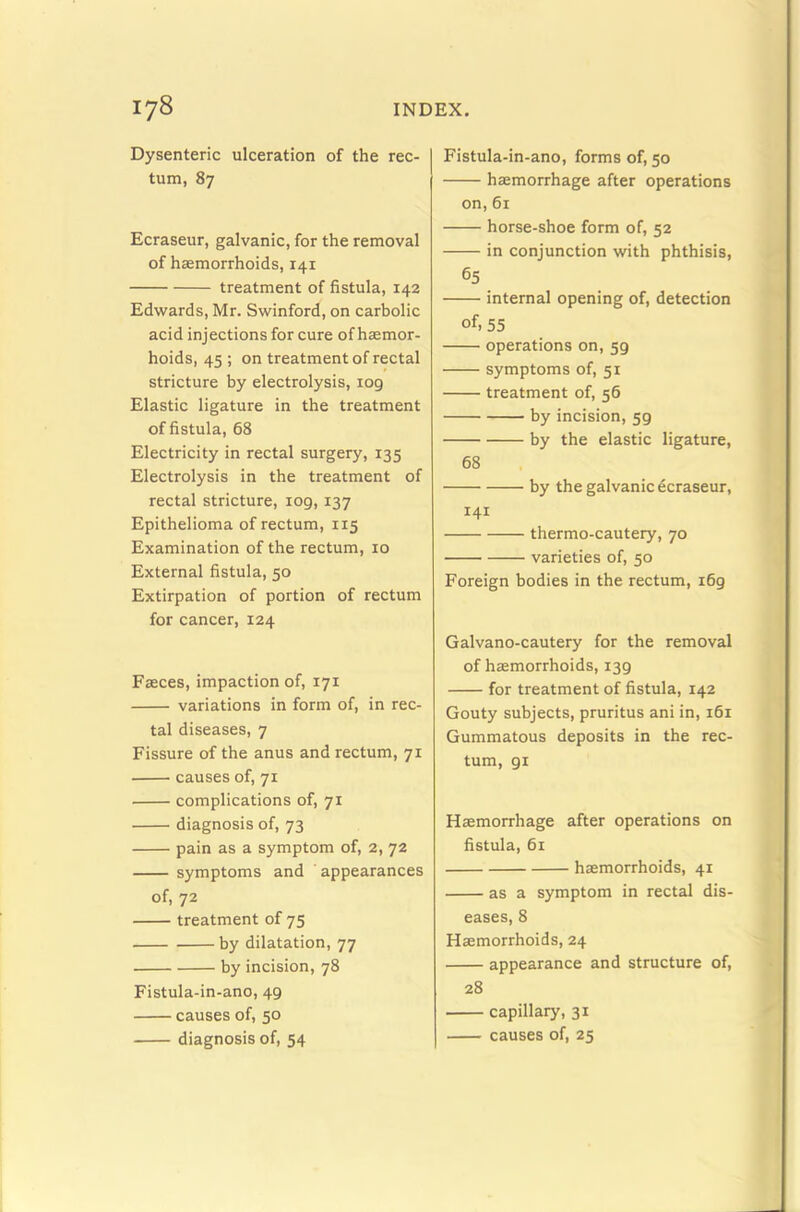 Dysenteric ulceration of the rec- tum, 87 Ecraseur, galvanic, for the removal of haemorrhoids, 141 treatment of fistula, 142 Edwards, Mr. Swinford, on carbolic acid injections for cure of haemor- hoids, 45 ; on treatment of rectal stricture by electrolysis, 109 Elastic ligature in the treatment of fistula, 68 Electricity in rectal surgery, 135 Electrolysis in the treatment of rectal stricture, 109,137 Epithelioma of rectum, 115 Examination of the rectum, 10 External fistula, 50 Extirpation of portion of rectum for cancer, 124 Faeces, impaction of, 171 variations in form of, in rec- tal diseases, 7 Fissure of the anus and rectum, 71 causes of, 71 complications of, 71 diagnosis of, 73 pain as a symptom of, 2, 72 symptoms and appearances of, 72 treatment of 75 by dilatation, 77 by incision, 78 Fistula-in-ano, 49 causes of, 50 diagnosis of, 54 Fistula-in-ano, forms of, 50 hemorrhage after operations on, 61 horse-shoe form of, 52 in conjunction with phthisis, 65 internal opening of, detection of. 55 operations on, 59 symptoms of, 51 treatment of, 56 by incision, 59 by the elastic ligature, 68 by the galvanic ecraseur, 141 thermo-cautery, 70 varieties of, 50 Foreign bodies in the rectum, 169 Galvano-cautery for the removal of haemorrhoids, 139 for treatment of fistula, 142 Gouty subjects, pruritus ani in, 161 Gummatous deposits in the rec- tum, 91 Haemorrhage after operations on fistula, 61 haemorrhoids, 41 as a symptom in rectal dis- eases, 8 Haemorrhoids, 24 appearance and structure of, 28 capillary, 31 causes of, 25