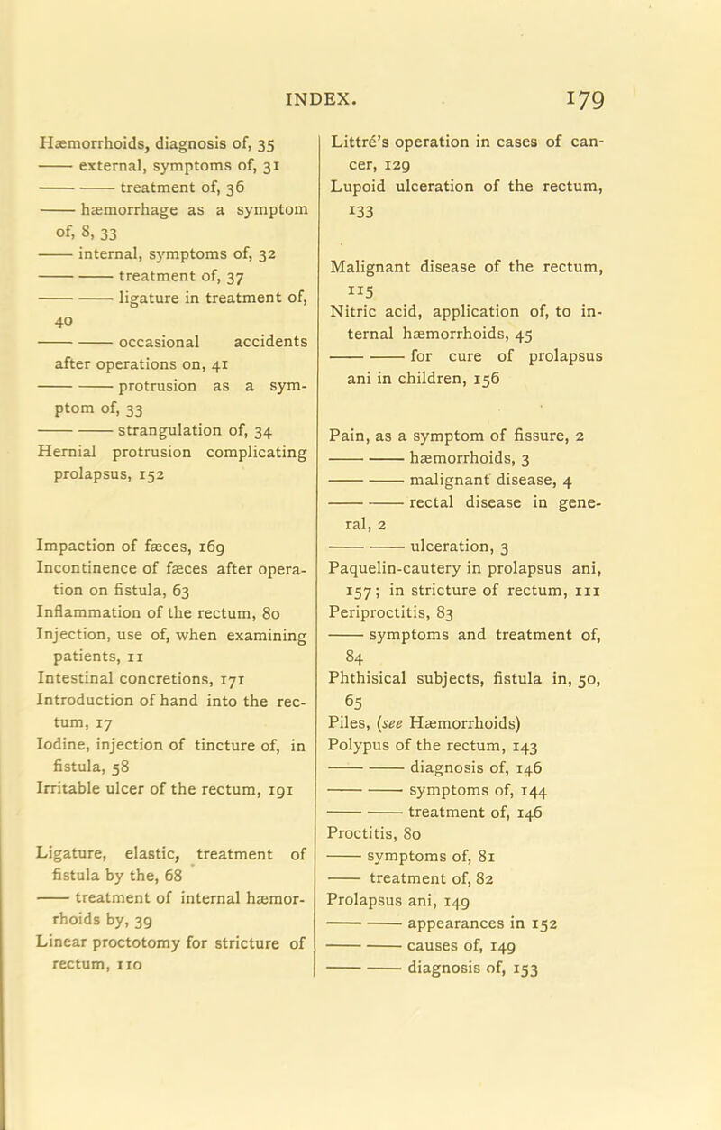 Haemorrhoids, diagnosis of, 35 external, symptoms of, 31 treatment of, 36 haemorrhage as a symptom of, 8, 33 internal, symptoms of, 32 treatment of, 37 ligature in treatment of, 40 occasional accidents after operations on, 41 protrusion as a sym- ptom of, 33 strangulation of, 34 Hernial protrusion complicating prolapsus, 152 Impaction of faeces, i6g Incontinence of faeces after opera- tion on fistula, 63 Inflammation of the rectum, 80 Injection, use of, when examining patients, ii Intestinal concretions, 171 Introduction of hand into the rec- tum, 17 Iodine, injection of tincture of, in fistula, 58 Irritable ulcer of the rectum, 191 Ligature, elastic, treatment of fistula by the, 68 treatment of internal haemor- rhoids by, 39 Linear proctotomy for stricture of rectum, no Littre’s operation in cases of can- cer, 129 Lupoid ulceration of the rectum, 133 Malignant disease of the rectum. Nitric acid, application of, to in- ternal haemorrhoids, 45 for cure of prolapsus ani in children, 156 Pain, as a symptom of fissure, 2 haemorrhoids, 3 malignant disease, 4 rectal disease in gene- ral, 2 ulceration, 3 Paquelin-cautery in prolapsus ani, 157; in stricture of rectum, in Periproctitis, 83 symptoms and treatment of, 84 Phthisical subjects, fistula in, 50, 65 Piles, {see Haemorrhoids) Polypus of the rectum, 143 diagnosis of, 146 symptoms of, 144 treatment of, 146 Proctitis, 80 symptoms of, 81 treatment of, 82 Prolapsus ani, 149 appearances in 152 causes of, 149 diagnosis of, 153