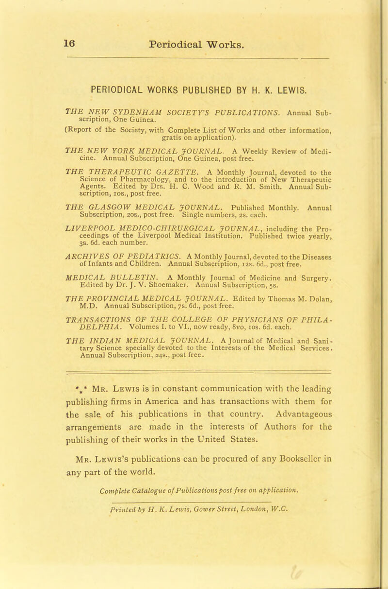 PERIODICAL WORKS PUBLISHED BY H. K. LEWIS. THE NEW SYDENHAM SOCIETY'S PUBLICATIONS. Annual Sub- scription, One Guinea. (Report of the Society, with Complete List of Works and other information, gratis on application). THE NEW YORK MEDICAL JOURNAL. A Weekly Review of Medi- cine. Annual Subscription, One Guinea, post free. THE THERAPEUTIC GAZETTE. A Monthly Journal, devoted to the Science of Pharmacology, and to the introduction of New Therapeutic Agents. Edited by Drs. H. C. Wood and R. M. Smith. Annual Sub- scription, los., post free. THE GLASGOW MEDICAL JOURNAL. Published Monthly. Annual Subscription, 20s., post free. Single numbers, 2S. each. LIVERPOOL MEDICO-CHIRURGICAL JOURNAL, including the Pro- ceedings of the Liverpool Medical Institution. Published twice yearly, 3S. 6d. each number. ARCHIVES OF PEDIATRICS. A Monthly Journal, devoted to the Diseases of Infants and Children. Annual Subscription, 12s. 6d., post free. MEDICAL BULLETIN. A Monthly Journal of Medicine and Surgery. Edited by Dr. J. V. Shoemaker. Annual Subscription, 5s. THE PROVINCIAL MEDICAL JOURNAL. Edited by Thomas M. Dolan, M.D. Annual Subscription, 7s. 6d., post free. TRANSACTIONS OF THE COLLEGE OF PHYSICIANS OF PHILA- DELPHIA. Volumes I. to VI., now ready, 8vo, los. 6d. each. THE INDIAN MEDICAL JOURNAL. A Journal of Medical and Sani- tary Science specially devoted to the Interests of the Medical Services. Annual Subscription, 24s., post free. *,* Mr. Lewis is in constant communication with the leading publishing firms in America and has transactions with them for the sale of his publications in that country. Advantageous arrangements are made in the interests of Authors for the publishing of their works in the United States. Mr. Lewis’s publications can be procured of any Bookseller in any part of the world. Complete Catalogue of Publications post free on application. Printed by H. K. Lewis, Gower Street, London, W.C.