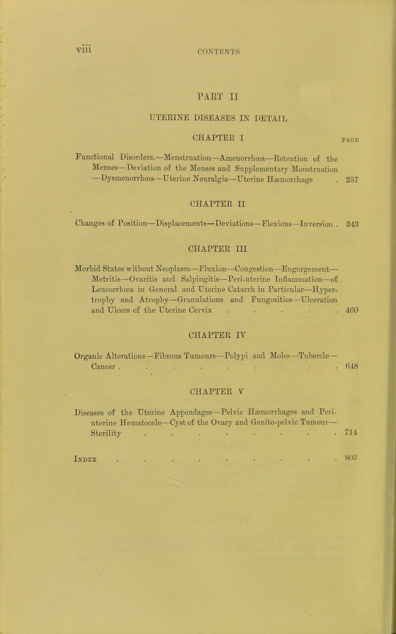 Vlll CONTI'] NTS PART II UTERINE DISEASES IN DETAIL CHAPTER I PAGE Functional Disorders.—Menstruation—Amenorrhqea—Retention of the Menses—Deviation of the Menses and Supplementaiy Menstruation —Dysmenorrhcea—Uterine Neuralgia—Uterine Haemorrhage . 257 CHAPTER II Changes of Position—Displacements—Deviations—Flexions—Inversion . 343 CHAPTER III Morbid States without Neoplasm—Fluxion—Congestion—Engorgement— Metritis—Ovaritis and Salpingitis—Peri-uterine Inflammation—of Leucorrlicea in General and Uterine Catarrh in Particular—Hyper- trophy and Atrophy—Granulations and Fungosities—Ulceration and Ulcers of the Uterine Cervix ..... 460 CHAPTER IV Organic Alterations—Fibrous Tumours—Polypi and Moles—Tubercle— Cancer ......... 648 CHAPTER V Diseases of the Uterine Appendages—Pelvic Haemorrhages and Peri- uterine Hematocele—Cyst of the Ovary and Genito-pelvic Tumour— Sterility . . . . . • • .714 Index 803 I