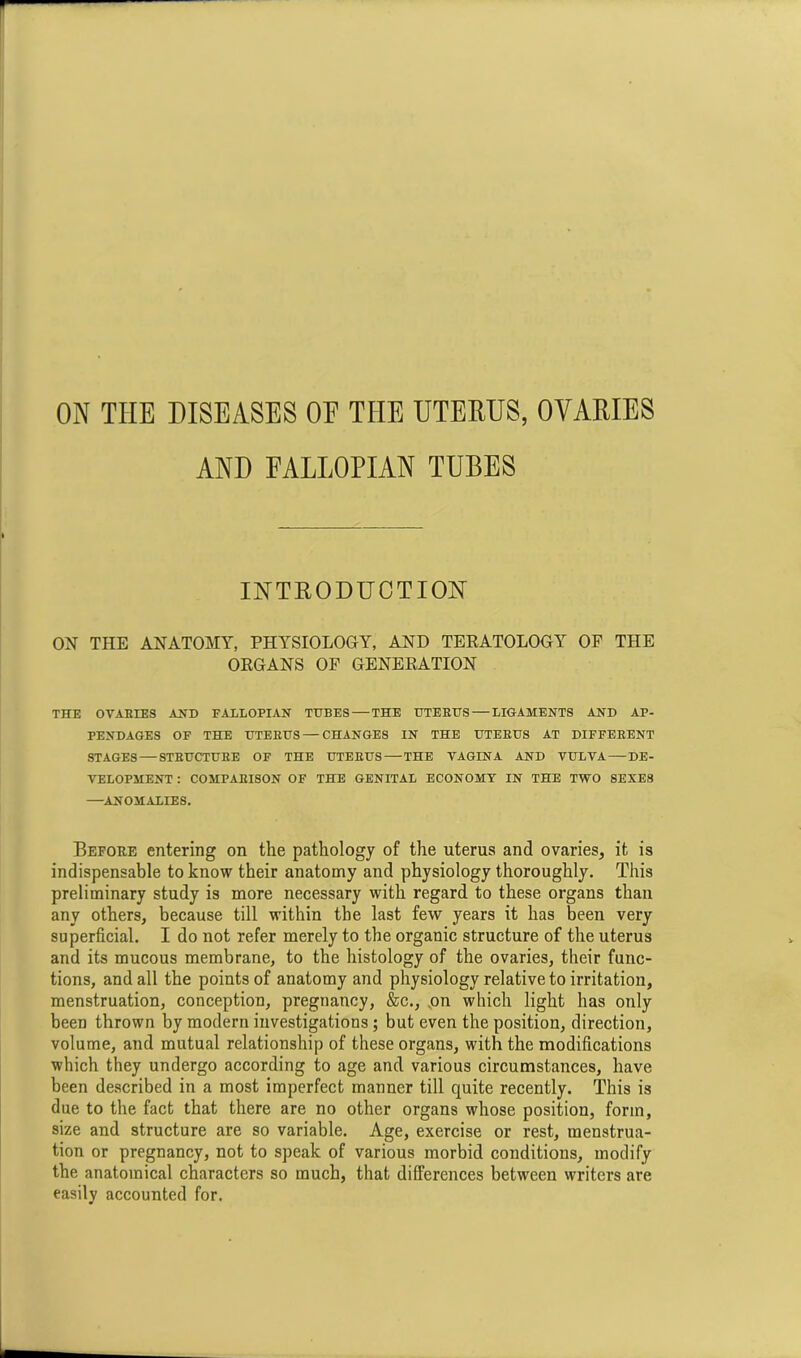 AND FALLOPIAN TUBES INTRODUCTION ON THE ANATOMY, PHYSIOLOGY, AND TERATOLOGY OF THE ORGANS OF GENERATION THE OVABIES AND FALLOPIAN TUBES — THE UTERUS — LIGAMENTS AND AP- PENDAGES OF THE UTEEUS— CHANGES IN THE UTEEUS AT DIFFERENT STAGES — STEUCTUEE OF THE UTEEUS—THE VAGINA AND VULVA—DE- VELOPMENT : COMPARISON OF THE GENITAL ECONOMY IN THE TWO SEXES —ANOMALIES. Before entering on the pathology of the uterus and ovaries, it is indispensable to know their anatomy and physiology thoroughly. This preliminary study is more necessary with regard to these organs than any others, because till within the last few years it has been very superficial. I do not refer merely to the organic structure of the uterus and its mucous membrane, to the histology of the ovaries, their func- tions, and all the points of anatomy and physiology relative to irritation, menstruation, conception, pregnancy, &c., ,on which light has only been thrown by modern investigations ; but even the position, direction, volume, and mutual relationship of these organs, with the modifications which they undergo according to age and various circumstances, have been described in a most imperfect manner till quite recently. This is due to the fact that there are no other organs whose position, form, size and structure are so variable. Age, exercise or rest, menstrua- tion or pregnancy, not to speak of various morbid conditions, modify the anatomical characters so much, that differences between writers are easily accounted for.