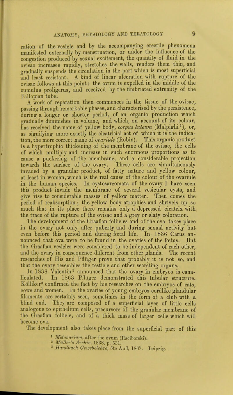 ration of the vesicle and by the accompanying erectile phenomena manifested externally by menstruation, or under the influence of the congestion produced by sexual excitement, the quantity of fluid in the ovisac increases rapidly, stretches the walls, reuders them thin, and gradually suspends the circulation in the part which is most superficial and least resistant. A kind of linear ulceration with rupture of the ovisac follows at this point: the ovum is expelled in the middle of the cumulus proligerus, and received by the fimbriated extremity of the Fallopian tube. A work of reparation then commences in the tissue of the ovisac, passing through remarkable phases, and characterised by the persistence, during a longer or shorter period, of an organic production which gradually diminishes in volume, and which, on account of its colour, has received the name of yellow body, corpus luteum (Malpighi*), or, as signifying more exactly the cicatricial act of which it is the indica- tion, the more correct name of ovariule (Eobin). This organic product is a hypertrophic thickening of the membrane of the ovisac, the cells of which multiply and increase in such enormous proportions as to cause a puckering of the membrane, and a considerable projection towards the surface of the ovary. These cells are simultaneously invaded by a granular product, of fatty nature and yellow colour, at least in woman, which is the real cause of the colour of the ovariule in the human species. In cystosarcomata of the ovary I have seen this product invade the membrane of several vesicular cysts, and give rise to considerable masses of yellow matter. Then comes the period of reabsorption; the yellow body atrophies and shrivels up so much that in its place there remains only a depressed cicatrix with the trace of the rupture of the ovisac and a grey or slaty coloration. The development of the Graafian follicles and of the ova takes place in the ovary not only after puberty and during sexual activity but even before this period and during foetal life. In 1836 Carus an- nounced that ova were to be found in the ovaries of the foetus. But the Graafian vesicles were considered to be independent of each other, and the ovary in consequence different from other glands. The recent researches of His and Pfliiger prove that probably it is not so, and that the ovary resembles the testicle and other secreting organs. In 1838 Valentin2 announced that the ovary in embryos is cana- liculated. In 1863 Pfliiger demonstrated this tubular structure. Kolliker3 confirmed the fact by his researches on the embryos of cats, cows and women. In the ovaries of young embryos cordlike glandular filaments are certainly seen, sometimes in the form of a club with a blind end. They are composed of a superficial layer of little cells analogous to epithelium cells, precursors of the granular membrane of the Graafian follicle, and of a thick mass of larger cells which will become ova. The development also takes place from the superficial part of this 1 Mctovarium, after the ovum (Raciborski). 2 Muller’s Archiv, 1838, p. 531. 3 Handbucli Oewebelelire, 5te Aufl, 1867. Leipzig.