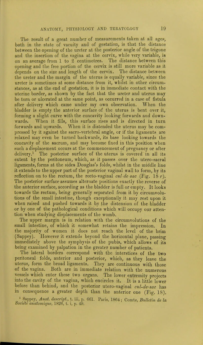 The result of a great number of measurements taken at all ages, both in the state of vacuity and of gestation, is that the distance between the opening of the ureter at the posterior angle of the trigone and the insertion of the vagina at the cervix, while very variable, is on an average from 1 to 2 centimetres. The distance between this opening and the free portion of the cervix is still more variable as it depends on the size and length of the cervix. The distance between the ureter and the margin of the uterus is equally variable, since the ureter is sometimes at some distance from it, whilst in other circum- stances, as at the end of gestation, it is in immediate contact with the uterine border, as shown by the fact that the ureter and uterus may be torn or ulcerated at the same point, as occurred in a case of fistula after delivery which came under my own observation. When the bladder is empty the anterior surface of the uterus is bent over it, forming a slight curve with the concavity looking forwards and down- wards. When it fills, this surface rises and is directed in turn forwards and upwards. When it is distended the uterus may be com- pressed by it against the sacro-vertebral angle, or if the ligaments are relaxed may even be turned backwards, its base looking towards the concavity of the sacrum, and may become fixed in this position when such a displacement occurs at the commencement of pregnancy or after delivery.1 The posterior surface of the uterus is covered in all its extent by the peritoneum, which, as it passes over the utero-sacral ligaments, forms at the sides Douglas's folds, whilst in the middle line it extends to the upper part of the posterior vaginal wall to form, by its reflection on to the rectum, the recto-vaginal cul-de-sac (Dig. 18 r). The posterior surface assumes alternate positions exactly the reverse of the anterior surface, according as the bladder is full or empty. It looks towards the rectum, being generally separated from it by circumvolu- tions of the small intestine, though exceptionally it may rest upon it when raised and pushed towards it bv the distension of the bladder or by one of the pathological conditions which will occupy our atten- tion when studying displacements of the womb. The upper margin is in relation with the circumvolutions of the small intestine, of which it somewhat retains the impression. In the majority of women it does not reach the level of the brim (Sappey). However it extends beyond the horizontal plane, passing immediately above the symphysis of the pubis, which allows of its being examined by palpation in the greater number of patients. The lateral borders correspond with the interstices of the two peritoneal folds, anterior and posterior, which, as they leave the uterus, form the broad ligaments. They are continuous with those of the vagina. Both are in immediate relation with the numerous vessels which enter these two organs. The lower extremity projects into the cavity of the vagina, which encircles it. It is a little lower before than behind, and the posterior utero-vaginal cul-de-sac has in consequence a greater depth than the anterior one (Dig. 18). 1 Sappey, Anat. descript., t. iii, p. 661. Paris, 1864 ; Comte, Bulletin de la Societe anatomique, 1826, t. i, p. 49.