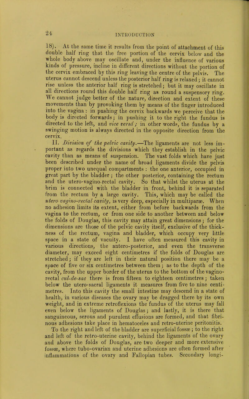 18). At the same time it results from the point of attachment of this double half ring that the free portion of the cervix below and the whole body above may oscillate and, under the influence of various kinds of pressure, incline in different directions without the portion of the cervix embraced by this ring leaving the centre of the pelvis. The uterus cannot descend unless the posterior half ring is relaxed; it cannot rise unless the anterior half ring is stretched; but it may oscillate in all directions round this double half ring as round a suspensory ring. We cannot judge better of the nature, direction and extent of these movements than by provoking them by means of the finger introduced into the vagina : in pushing the cervix backwards we perceive that the body is directed forwards; in pushing it to the right the fundus is directed to the left, and vice versa ; in other words, the fundus by a swinging motion is always directed in the opposite direction from the cervix. II. Division of the pelvic cavity.—The ligaments are not less im- portant as regards the divisions which they establish in the pelvic cavity than as means of suspension. The vast folds which have just been described under the name of broad ligaments divide the pelvis proper into two unequal compartments : the one anterior, occupied in great part by the bladder ; the other posterior, containing the rectum and the utero-vagino-rectal cavity. So that whilst the uterus at the brim is connected with the bladder in front, behind it is separated from the rectum by a large cavity. This, which may be called the utero-vagino-rectal cavity, is very deep, especially in multipart. When no adhesion limits its extent, either from before backwards from the vagina to the rectum, or from one side to another between and below the folds of Douglas, this cavity may attain great dimensions; for the dimensions are those of the pelvic cavity itself, exclusive of the thick- ness of the rectum, vagina and bladder, which occupy very little space in a state of vacuity. I have often measured this cavity in various directions, the antero-posterior, and even the transverse diameter, may exceed eight centimetres if the folds of Douglas are stretched; if they are left in their natural position there may be a space of five or six centimetres between them; as to the depth of the cavity, from the upper border of the uterus to the bottom of the vagino- rectal cul-de-sac there is from fifteen to eighteen centimetres; taken below the utero-sacral ligaments it measures from five to nine centi- metres. Into this cavity the small intestine may descend in a state of health, in various diseases the ovary may be dragged there by its own weight, and in extreme retroflexions the fundus of the uterus may fall even below the ligaments of Douglas; and lastly, it is there that sanguineous, serous and purulent effusions are formed, and that fibri- nous adhesions take place in hematoceles and retro-uterine peritonitis. To the right and left of the bladder are superficial fossae; to the right and left of the retro-uterine cavity, behind the ligaments of the ovary and above the folds of Douglas, are two deeper and more extensive fossae, where tubo-ovarian and uterine adhesions are often formed after inflammations of the ovary and Fallopian tubes. Secondary longi-