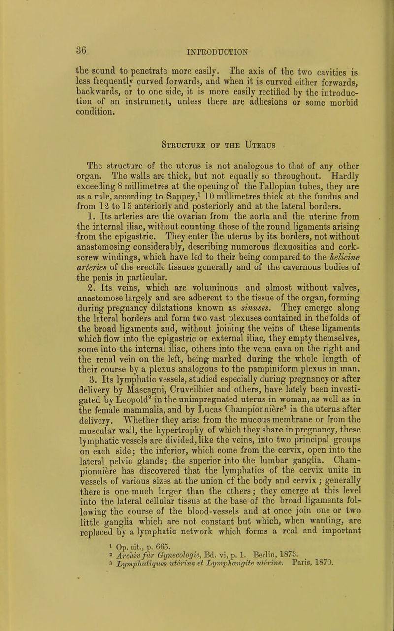 the sound to penetrate more easily. The axis of the two cavities is less frequently curved forwards, and when it is curved either forwards, backwards, or to one side, it is more easily rectified by the introduc- tion of an instrument, unless there are adhesions or some morbid condition. Structure of the Uterus The structure of the uterus is not analogous to that of any other organ. The walls are thick, but not equally so throughout. Hardly exceeding 8 millimetres at the opening of the Fallopian tubes, they are as a rule, according to Sappey,1 10 millimetres thick at the fundus and from 12 to 15 anteriorly and posteriorly and at the lateral borders. 1. Its arteries are the ovarian from the aorta and the uterine from the internal iliac, without counting those of the round ligaments arising from the epigastric. They enter the uterus by its borders, not without anastomosing considerably, describing numerous flexuosities and cork- screw windings, which have led to their being compared to the helicine arteries of the erectile tissues generally and of the cavernous bodies of the penis in particular. 2. Its veins, which are voluminous and almost without valves, anastomose largely and are adherent to the tissue of the organ, forming during pregnancy dilatations known as sinuses. They emerge along the lateral borders and form two vast plexuses contained in the folds of the broad ligaments and, without joining the veins of these ligaments which flow into the epigastric or external iliac, they empty themselves, some into the internal iliac, others into the vena cava on the right and the renal vein on the left, being marked during the whole length of their course by a plexus analogous to the pampiniform plexus in man. 3. Its lymphatic vessels, studied especially during pregnancy or after delivery by Mascagni, Cruveilhier and others, have lately been investi- gated by Leopold2 in the unimpregnated uterus in woman, as well as in the female mammalia, and by Lucas Championniere3 in the uterus after delivery. Whether they arise from the mucous membrane or from the muscular wall, the hypertrophy of which they share in pregnancy, these lymphatic vessels are divided, like the veins, into two principal groups on each side; the inferior, which come from the cervix, open into the lateral pelvic glands; the superior into the lumbar ganglia. Cham- pionniere has discovered that the lymphatics of the cervix unite in vessels of various sizes at the union of the body and cervix ; generally there is one much larger than the others; they emerge at this level into the lateral cellular tissue at the base of the broad ligaments fol- lowing the course of the blood-vessels and at once join one or two little ganglia which are not constant but which, when wanting, are replaced by a lymphatic network which forms a real and important 1 Op. cit., p. 665. 2 Archivfur Gynecologic, Bd. vi, p. 1. Berlin, 1873. 3 Lyvrphatiqucs uterins ct Lymphangite uterine. Paris, 1870.