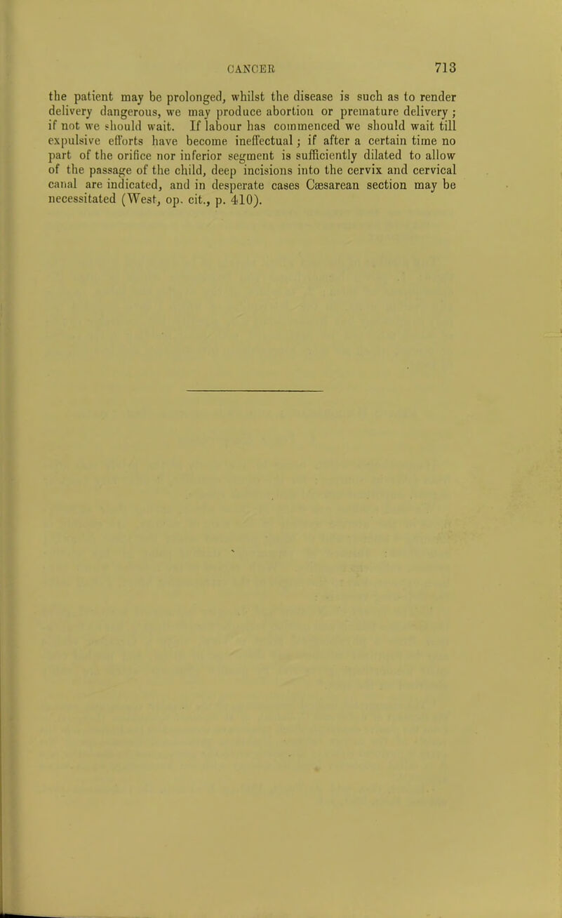 the patient may be prolonged, whilst the disease is such as to render delivery dangerous, we may produce abortion or premature delivery ; if not we should wait. If labour has commenced we should wait till expulsive efforts have become ineffectual; if after a certain time no part of the orifice nor inferior segment is sufficiently dilated to allow of the passage of the child, deep incisions into the cervix and cervical canal are indicated, and in desperate cases Caesarean section may be necessitated (West, op. cit., p. 410).
