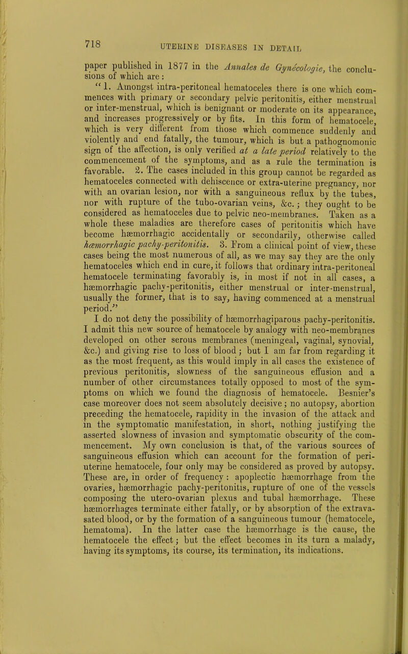 paper published in 1877 in the Annales de Gynecologic, the conclu- sions of which are: “ 1. Amongst intra-peritoneal hematoceles there is one which com- mences with primary or secondary pelvic peritonitis, either menstrual or inter-menstrual, which is benignant or moderate on its appearance, and increases progressively or by fits. In this form of hematocele’ which is very different from those which commence suddenly and violently and end fatally, the tumour, which is but a pathognomonic sign of the affection, is only verified at a late period relatively to the commencement of the symptoms, and as a rule the termination is favorable. 2. Ihe cases included in this group cannot be regarded as hematoceles connected with dehiscence or extra-uterine pregnancy, nor with an ovarian lesion, nor with a sanguineous reflux by the tubes, nor with rupture of the tubo-ovarian veins, &c.; they ought to be considered as hematoceles due to pelvic neo-membranes. Taken as a whole these maladies are therefore cases of peritonitis which have become haemorrhagic accidentally or secondarily, otherwise called hcemorrhagic pachyperitonitis. 3. From a clinical point of view, these cases being the most numerous of all, as we may say they are the only hematoceles which end in cure, it follows that ordinary intra-peritoneal hematocele terminating favorably is, in most if not in all cases, a haemorrhagic pachy-peritonitis, either menstrual or inter-menstrual, usually the former, that is to say, having commenced at a menstrual period.'” I do not deny the possibility of haemorrhagiparous pachy-peritonitis. I admit this new source of hematocele by analogy with neo-membranes developed on other serous membranes (meningeal, vaginal, synovial, &c.) and giving rise to loss of blood ; but I am far from regarding it as the most frequent, as this would imply in all cases the existence of previous peritonitis, slowness of the sanguineous effusion and a number of other circumstances totally opposed to most of the sym- ptoms on which we found the diagnosis of hematocele. Besnier’s case moreover does not seem absolutely decisive; no autopsy, abortion preceding the hematocele, rapidity in the invasion of the attack and in the symptomatic manifestation, in short, nothing justifying the asserted slowness of invasion and symptomatic obscurity of the com- mencement. My own conclusion is that, of the various sources of sanguineous effusion which can account for the formation of peri- uterine hematocele, four only may be considered as proved by autopsy. These are, in order of frequency : apoplectic haemorrhage from the ovaries, haemorrhagic pachy-peritonitis, rupture of one of the vessels composing the utero-ovarian plexus and tubal haemorrhage. These haemorrhages terminate either fatally, or by absorption of the extrava- sated blood, or by the formation of a sanguineous tumour (hematocele, hematoma). In the latter case the haemorrhage is the cause, the hematocele the effect; but the effect becomes in its turn a malady, having its symptoms, its course, its termination, its indications.