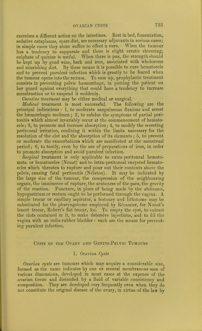 exercises a different action on the intestines. Rest in bed, fomentation, sedative cataplasms, spare diet, are necessary adjuvants in serious cases; in simple cases they alone suffice to effect a cure. When the tumour has a tendency to suppurate and there is slight erratic shivering, sulphate of quinine is useful. When there is pus, the strength should be kept up by good wine, bark and iron, associated with wholesome and nourishing diet. By these means it is possible to cure hematocele and to prevent purulent infection which is greatly to be feared when the tumour opens into the rectum. To sum up, prophylactic treatment consists in preventing pelvic haemorrhage, in putting the patient on her guard against everything that could have a tendency to increase menstruation or to suspend it suddenly. Curative treatment may be either medical or surgical. Medical treatment is most successful. The following are the principal indications : 1, to moderate sanguineous fluxions and arrest the haemorrhagic molimen; 2, to subdue the symptoms of partial peri- tonitis which almost invariably occur at the commencement of hemato- cele; 3, to promote and increase absorption; 4, to modify the secreting peritoneal irritation, confining it within the limits necessary for the resolution of the clot and the absorption of its elements ; 5, to prevent or moderate the exacerbations which are manifested at the menstrual period; 6, to tonify, even by the use of preparations of iron, in order to promote absorption and avoid purulent infection. Surgical treatment is only applicable to extra-peritoneal hemato- mata or hematoceles (Nouat) and to intra-peritoneal encysted hemato- celes which threaten to rupture and pour out their contents above the pelvis, causing fatal peritonitis (Nelaton). It may be indicated by the large size of the tumour, the compression of the neighbouring organs, the imminence of rupture, the acuteness of the pain, the gravity of the reaction. Puncture, in place of being made by the abdomen, hypogastrium or rectum ought to be performed through the vagina. A simple trocar or capillary aspirator, a bistoury and lithotome may be substituted for the pharyngotome employed by Recamier, for Nonat’s lancet trocar, Robert’s flat trocar, &c. To empty the cyst, to extract the clots contained in it, to make detersive injections, and to fill the vagina with an india-rubber bladder : such are the means for prevent- ing purulent infection. Cysts of tiie Ovary and Genito-Pelvic Tumours 1. Ovarian Cysts Ovarian cysts are tumours which may acquire a considerable size, formed as the name indicates by one or several membranous sacs of various dimensions, developed in most cases at the expense of the ovarian tissue and distended by a fluid of variable consistency and composition. They are developed very frequently even when they do not constitute the original disease of the ovary, in yirtue of the law by
